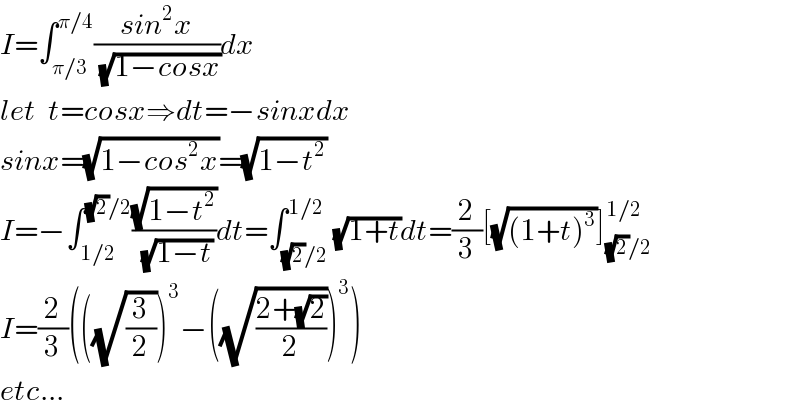 I=∫_(π/3) ^(π/4) ((sin^2 x)/(√(1−cosx)))dx  let  t=cosx⇒dt=−sinxdx  sinx=(√(1−cos^2 x))=(√(1−t^2 ))  I=−∫_(1/2) ^((√2)/2) ((√(1−t^2 ))/(√(1−t)))dt=∫_((√2)/2) ^(1/2) (√(1+t))dt=(2/3)[(√((1+t)^3 ))]_((√2)/2) ^(1/2)   I=(2/3)(((√(3/2)))^3 −((√((2+(√2))/2)))^3 )  etc...  