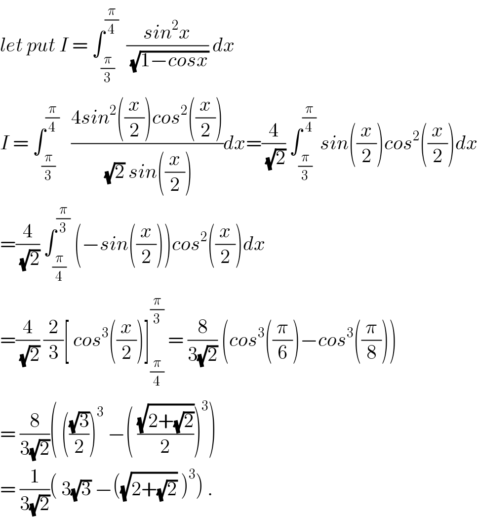 let put I = ∫_(π/3) ^(π/4)   ((sin^2 x)/(√(1−cosx))) dx  I = ∫_(π/3) ^(π/4)    ((4sin^2 ((x/2))cos^2 ((x/2)))/((√2) sin((x/2))))dx=(4/(√2)) ∫_(π/3) ^(π/4)  sin((x/2))cos^2 ((x/2))dx  =(4/(√2)) ∫_(π/4) ^(π/3)  (−sin((x/2)))cos^2 ((x/2))dx  =(4/(√2)) (2/3)[ cos^3 ((x/2))]_(π/4) ^(π/3)  = (8/(3(√2))) (cos^3 ((π/6))−cos^3 ((π/8)))  = (8/(3(√2)))( (((√3)/2))^3  −( ((√(2+(√2)))/2))^3 )  = (1/(3(√2)))( 3(√3) −((√(2+(√2))) )^3 ) .  