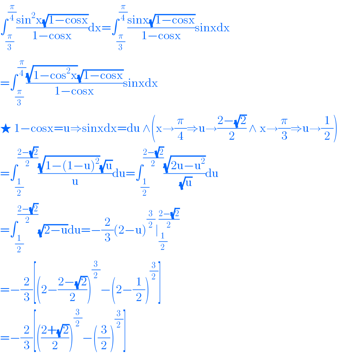 ∫_(π/3) ^(π/4) ((sin^2 x(√(1−cosx)))/(1−cosx))dx=∫_(π/3) ^(π/4) ((sinx(√(1−cosx)))/(1−cosx))sinxdx  =∫_(π/3) ^(π/4) (((√(1−cos^2 x))(√(1−cosx)))/(1−cosx))sinxdx  ★ 1−cosx=u⇒sinxdx=du ∧(x→(π/4)⇒u→((2−(√2))/2) ∧ x→(π/3)⇒u→(1/2))  =∫_(1/2) ^((2−(√2))/2) (((√(1−(1−u)^2 ))(√u))/u)du=∫_(1/2) ^((2−(√2))/2) ((√(2u−u^2 ))/(√u))du  =∫_(1/2) ^((2−(√2))/2) (√(2−u))du=−(2/3)(2−u)^(3/2) ∣_(1/2) ^((2−(√2))/2)   =−(2/3)[(2−((2−(√2))/2))^(3/2) −(2−(1/2))^(3/2) ]  =−(2/3)[(((2+(√2))/2))^(3/2) −((3/2))^(3/2) ]  