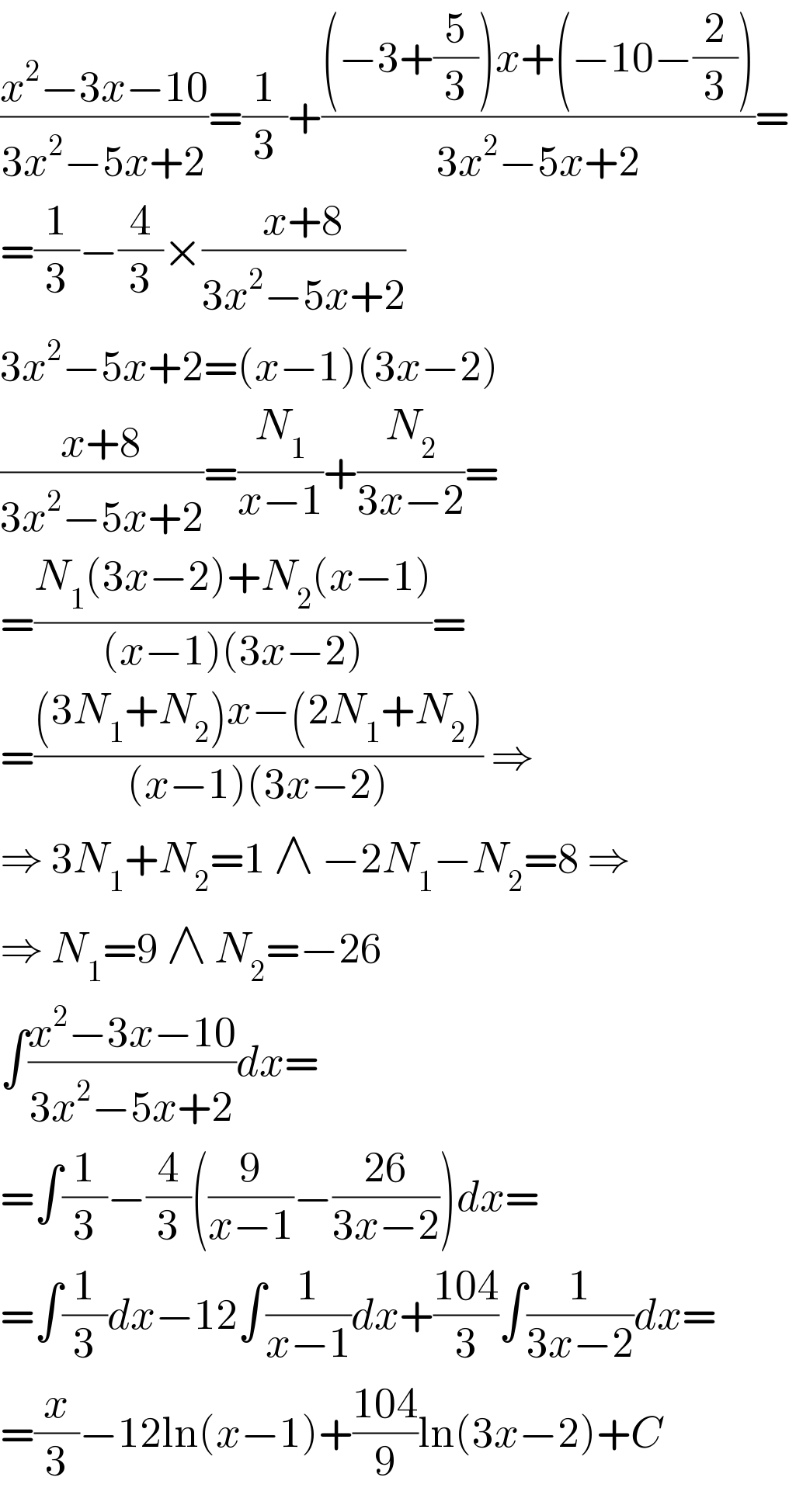 ((x^2 −3x−10)/(3x^2 −5x+2))=(1/3)+(((−3+(5/3))x+(−10−(2/3)))/(3x^2 −5x+2))=  =(1/3)−(4/3)×((x+8)/(3x^2 −5x+2))  3x^2 −5x+2=(x−1)(3x−2)  ((x+8)/(3x^2 −5x+2))=(N_1 /(x−1))+(N_2 /(3x−2))=  =((N_1 (3x−2)+N_2 (x−1))/((x−1)(3x−2)))=  =(((3N_1 +N_2 )x−(2N_1 +N_2 ))/((x−1)(3x−2))) ⇒  ⇒ 3N_1 +N_2 =1 ∧ −2N_1 −N_2 =8 ⇒  ⇒ N_1 =9 ∧ N_2 =−26  ∫((x^2 −3x−10)/(3x^2 −5x+2))dx=  =∫(1/3)−(4/3)((9/(x−1))−((26)/(3x−2)))dx=  =∫(1/3)dx−12∫(1/(x−1))dx+((104)/3)∫(1/(3x−2))dx=  =(x/3)−12ln(x−1)+((104)/9)ln(3x−2)+C  