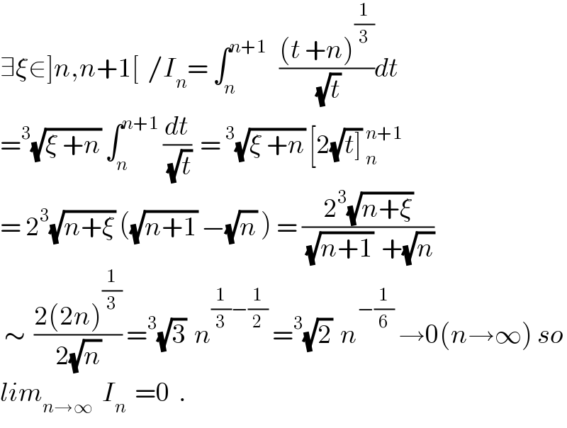 ∃ξ∈]n,n+1[  /I_n = ∫_n ^(n+1)    (((t +n)^(1/3) )/(√t))dt  =^3 (√(ξ +n)) ∫_n ^(n+1)  (dt/(√t))  =^3 (√(ξ +n)) [2(√(t])) _n^(n+1)   = 2^3 (√(n+ξ)) ((√(n+1)) −(√n) ) = ((2^3 (√(n+ξ)))/((√(n+1))  +(√n)))   ∼  ((2(2n)^(1/3) )/(2(√n))) =^3 (√3)  n^((1/3)−(1/2))  =^3 (√2)  n^(−(1/6))  →0(n→∞) so  lim_(n→∞)   I_n   =0  .  