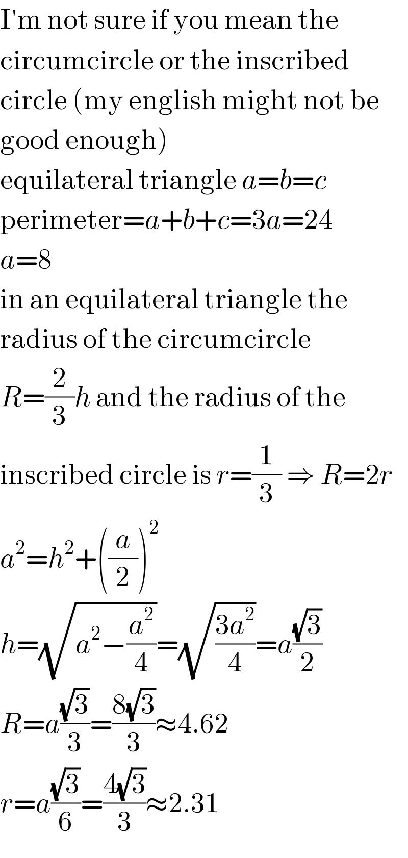 I′m not sure if you mean the  circumcircle or the inscribed  circle (my english might not be  good enough)  equilateral triangle a=b=c  perimeter=a+b+c=3a=24  a=8  in an equilateral triangle the  radius of the circumcircle  R=(2/3)h and the radius of the  inscribed circle is r=(1/3) ⇒ R=2r  a^2 =h^2 +((a/2))^2   h=(√(a^2 −(a^2 /4)))=(√((3a^2 )/4))=a((√3)/2)  R=a((√3)/3)=((8(√3))/3)≈4.62  r=a((√3)/6)=((4(√3))/3)≈2.31  