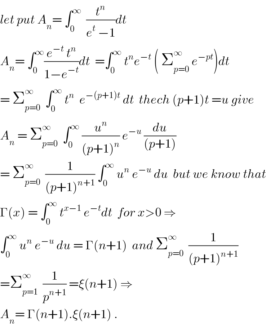 let put A_n = ∫_0 ^∞   (t^n /(e^t  −1))dt   A_n = ∫_0 ^∞ ((e^(−t)  t^n )/(1−e^(−t) ))dt  =∫_0 ^∞  t^n e^(−t)  ( Σ_(p=0) ^∞  e^(−pt) )dt  = Σ_(p=0) ^∞   ∫_0 ^∞  t^n   e^(−(p+1)t)  dt  thech (p+1)t =u give  A_n  = Σ_(p=0) ^∞   ∫_0 ^∞  (u^n /((p+1)^n )) e^(−u)  (du/((p+1)))  = Σ_(p=0) ^∞   (1/((p+1)^(n+1) )) ∫_0 ^∞  u^n  e^(−u)  du  but we know that  Γ(x) = ∫_0 ^∞  t^(x−1)  e^(−t) dt  for x>0 ⇒  ∫_0 ^∞  u^n  e^(−u)  du = Γ(n+1)  and Σ_(p=0) ^∞   (1/((p+1)^(n+1) ))  =Σ_(p=1) ^∞   (1/p^(n+1) ) =ξ(n+1) ⇒  A_n = Γ(n+1).ξ(n+1) .  
