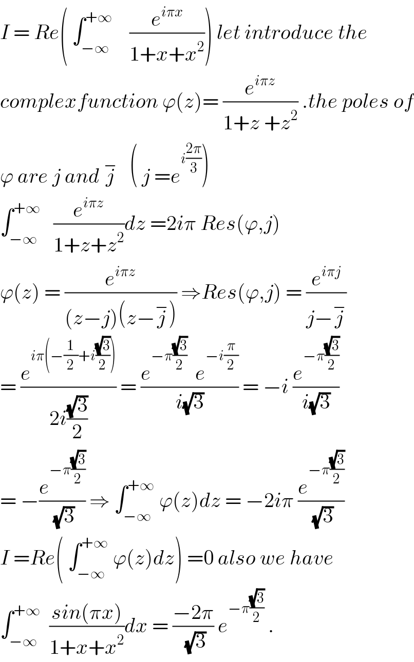 I = Re( ∫_(−∞) ^(+∞)     (e^(iπx) /(1+x+x^2 ))) let introduce the  complexfunction ϕ(z)= (e^(iπz) /(1+z +z^2 )) .the poles of  ϕ are j and j^−    ( j =e^(i((2π)/3)) )  ∫_(−∞) ^(+∞)    (e^(iπz) /(1+z+z^2 ))dz =2iπ Res(ϕ,j)  ϕ(z) = (e^(iπz) /((z−j)(z−j^− ))) ⇒Res(ϕ,j) = (e^(iπj) /(j−j^− ))  = (e^(iπ(−(1/2)+i((√3)/2))) /(2i((√3)/2))) = ((e^(−π((√3)/2))   e^(−i(π/2)) )/(i(√3))) = −i (e^(−π((√3)/2)) /(i(√3)))  = −(e^(−π((√3)/2)) /(√3)) ⇒ ∫_(−∞) ^(+∞)  ϕ(z)dz = −2iπ (e^(−π((√3)/2)) /(√3))  I =Re( ∫_(−∞) ^(+∞)  ϕ(z)dz) =0 also we have  ∫_(−∞) ^(+∞)   ((sin(πx))/(1+x+x^2 ))dx = ((−2π)/(√3)) e^(−π((√3)/2))  .  