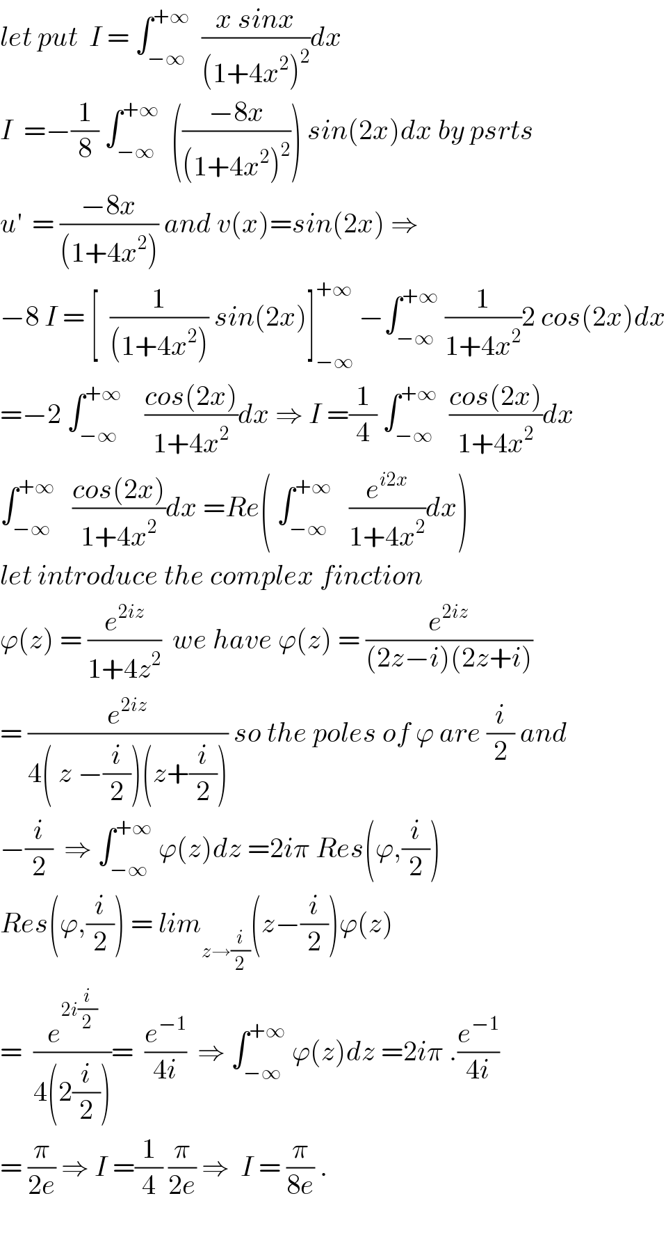 let put  I = ∫_(−∞) ^(+∞)   ((x sinx)/((1+4x^2 )^2 ))dx  I  =−(1/8) ∫_(−∞) ^(+∞)   (((−8x)/((1+4x^2 )^2 ))) sin(2x)dx by psrts  u^′   = ((−8x)/((1+4x^2 ))) and v(x)=sin(2x) ⇒  −8 I = [  (1/((1+4x^2 ))) sin(2x)]_(−∞) ^(+∞)  −∫_(−∞) ^(+∞)  (1/(1+4x^2 ))2 cos(2x)dx  =−2 ∫_(−∞) ^(+∞)     ((cos(2x))/(1+4x^2 ))dx ⇒ I =(1/4) ∫_(−∞) ^(+∞)   ((cos(2x))/(1+4x^2 ))dx  ∫_(−∞) ^(+∞)    ((cos(2x))/(1+4x^2 ))dx =Re( ∫_(−∞) ^(+∞)    (e^(i2x) /(1+4x^2 ))dx)  let introduce the complex finction  ϕ(z) = (e^(2iz) /(1+4z^2 ))  we have ϕ(z) = (e^(2iz) /((2z−i)(2z+i)))  = (e^(2iz) /(4( z −(i/2))(z+(i/2)))) so the poles of ϕ are (i/2) and  −(i/2)  ⇒ ∫_(−∞) ^(+∞)  ϕ(z)dz =2iπ Res(ϕ,(i/2))  Res(ϕ,(i/2)) = lim_(z→(i/2)) (z−(i/2))ϕ(z)  =  (e^(2i(i/2)) /(4(2(i/2))))=  (e^(−1) /(4i))  ⇒ ∫_(−∞) ^(+∞)  ϕ(z)dz =2iπ .(e^(−1) /(4i))  = (π/(2e)) ⇒ I =(1/4) (π/(2e)) ⇒  I = (π/(8e)) .    