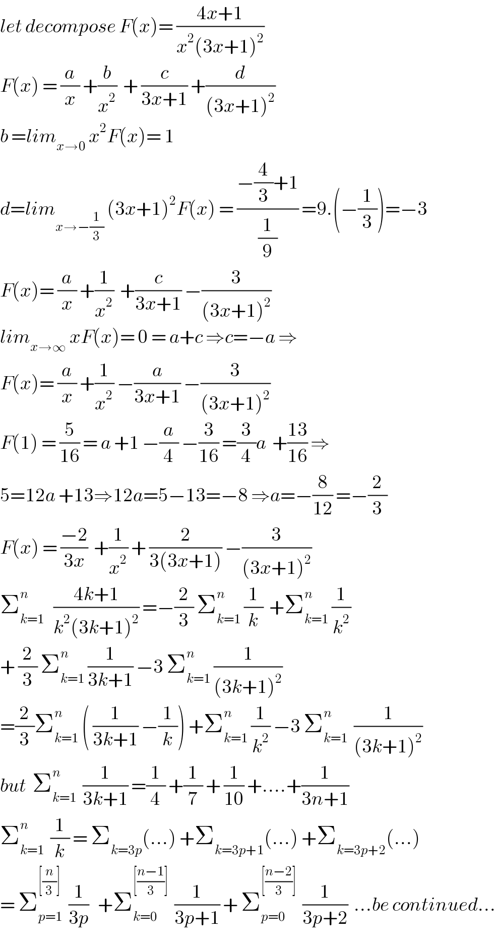 let decompose F(x)= ((4x+1)/(x^2 (3x+1)^2 ))  F(x) = (a/x) +(b/x^2 )  + (c/(3x+1)) +(d/((3x+1)^2 ))  b =lim_(x→0)  x^2 F(x)= 1  d=lim_(x→−(1/3))  (3x+1)^2 F(x) = ((−(4/3)+1)/(1/9)) =9.(−(1/3))=−3  F(x)= (a/x) +(1/x^2 )  +(c/(3x+1)) −(3/((3x+1)^2 ))  lim_(x→∞)  xF(x)= 0 = a+c ⇒c=−a ⇒  F(x)= (a/x) +(1/x^2 ) −(a/(3x+1)) −(3/((3x+1)^2 ))  F(1) = (5/(16)) = a +1 −(a/4) −(3/(16)) =(3/4)a  +((13)/(16)) ⇒  5=12a +13⇒12a=5−13=−8 ⇒a=−(8/(12)) =−(2/3)  F(x) = ((−2)/(3x))  +(1/x^2 ) + (2/(3(3x+1))) −(3/((3x+1)^2 ))  Σ_(k=1) ^n    ((4k+1)/(k^2 (3k+1)^2 )) =−(2/3) Σ_(k=1) ^n  (1/k)  +Σ_(k=1) ^n  (1/k^2 )  + (2/3) Σ_(k=1) ^n  (1/(3k+1)) −3 Σ_(k=1) ^n  (1/((3k+1)^2 ))  =(2/3)Σ_(k=1) ^n  ( (1/(3k+1)) −(1/k)) +Σ_(k=1) ^n  (1/k^2 ) −3 Σ_(k=1) ^n   (1/((3k+1)^2 ))  but  Σ_(k=1) ^n   (1/(3k+1)) =(1/4) +(1/7) + (1/(10)) +....+(1/(3n+1))  Σ_(k=1) ^n   (1/k) = Σ_(k=3p) (...) +Σ_(k=3p+1) (...) +Σ_(k=3p+2) (...)  = Σ_(p=1) ^([(n/3)])   (1/(3p))   +Σ_(k=0) ^([((n−1)/3)])   (1/(3p+1)) + Σ_(p=0) ^([((n−2)/3)])   (1/(3p+2))  ...be continued...  