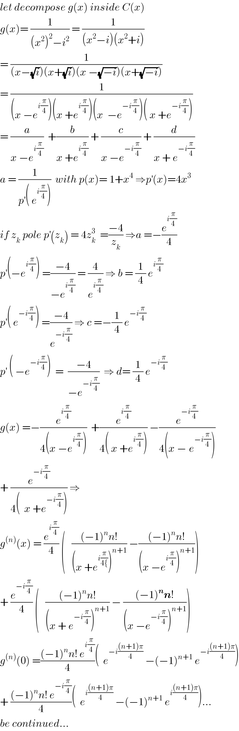 let decompose g(x) inside C(x)  g(x)= (1/((x^2 )^2 −i^2 )) = (1/((x^2 −i)(x^2 +i)))  = (1/((x−(√i))(x+(√i))(x −(√(−i)))(x+(√(−i)))))  = (1/((x −e^(i(π/4)) )(x +e^(i(π/4)) )(x  −e^(−i(π/4)) )( x +e^(−i(π/4)) )))  = (a/(x −e^(i(π/4)) ))  +(b/(x +e^(i(π/4)) )) + (c/(x −e^(−i(π/4)) )) + (d/(x + e^(−i(π/4)) ))  a = (1/(p^′ ( e^(i(π/4)) )))  with p(x)= 1+x^4  ⇒p^′ (x)=4x^3   if z_k  pole p^′ (z_k ) = 4z_k ^3   =((−4)/z_k ) ⇒a =−(e^(i(π/4)) /4)  p^′ (−e^(i(π/4)) ) =((−4)/(−e^(i(π/4)) )) = (4/e^(i(π/4)) ) ⇒ b = (1/4) e^(i(π/4))   p^′ ( e^(−i(π/4)) ) =((−4)/e^(−i(π/4)) ) ⇒ c =−(1/4) e^(−i(π/4))   p^′  ( −e^(−i(π/4)) )  =  ((−4)/(−e^(−i(π/4)) ))  ⇒ d= (1/4) e^(−i(π/4))   g(x) =−(e^(i(π/4)) /(4(x −e^(i(π/4)) )))  +(e^(i(π/4)) /(4( x +e^(i(π/4)) ))) −(e^(−i(π/4)) /(4(x −_ e^(−i(π/4)) )))  + (e^(−i(π/4)) /(4(  x +e^(−i(π/4)) ))) ⇒  g^((n)) (x) = (e^(i(π/4)) /4) (   (((−1)^n n!)/((x +e^(i(π/(4{))) )^(n+1) )) −(((−1)^n n!)/((x −e^(i(π/4)) )^(n+1) )))  + (e^(−i(π/4)) /4) (   (((−1)^n n!)/((x + e^(−i(π/4)) )^(n+1) )) − (((−1)^n n!)/((x −e^(−i(π/4)) )^(n+1) )))  g^((n)) (0) =(((−1)^n n! e^(i(π/4)) )/4)(  e^(−i(((n+1)π)/4))  −(−1)^(n+1)  e^(−i(((n+1)π)/4)) )  + (((−1)^n n! e^(−i(π/4)) )/4)(  e^(i(((n+1)π)/4))  −(−1)^(n+1)  e^(i(((n+1)π)/4)) )...  be continued...  