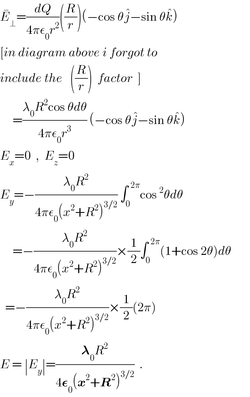E_⊥ ^� =(dQ/(4πε_0 r^2 ))((R/r))(−cos θj^� −sin θk^� )  [in diagram above i forgot to  include the   ((R/r))  factor  ]       =((λ_0 R^2 cos θdθ)/(4πε_0 r^3 )) (−cos θj^� −sin θk^� )  E_x =0  ,  E_z =0  E_y =−((λ_0 R^2 )/(4πε_0 (x^2 +R^2 )^(3/2) )) ∫_0 ^(  2π) cos^2 θdθ       =−((λ_0 R^2 )/(4πε_0 (x^2 +R^2 )^(3/2) ))×(1/2)∫_0 ^(  2π) (1+cos 2θ)dθ    =−((λ_0 R^2 )/(4πε_0 (x^2 +R^2 )^(3/2) ))×(1/2)(2π)  E = ∣E_y ∣=((𝛌_0 R^2 )/(4𝛆_0 (x^2 +R^2 )^(3/2) ))  .  