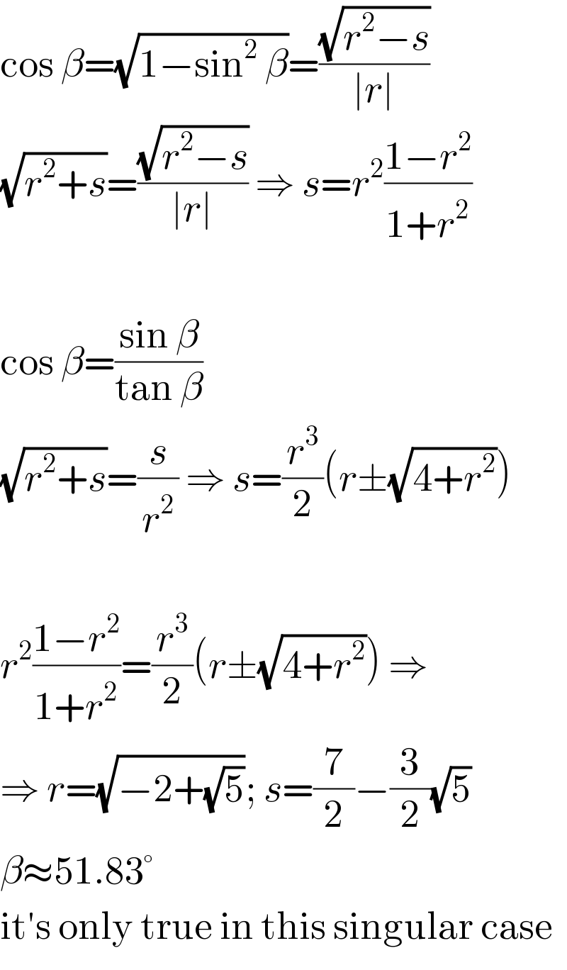 cos β=(√(1−sin^2  β))=((√(r^2 −s))/(∣r∣))  (√(r^2 +s))=((√(r^2 −s))/(∣r∣)) ⇒ s=r^2 ((1−r^2 )/(1+r^2 ))    cos β=((sin β)/(tan β))  (√(r^2 +s))=(s/r^2 ) ⇒ s=(r^3 /2)(r±(√(4+r^2 )))    r^2 ((1−r^2 )/(1+r^2 ))=(r^3 /2)(r±(√(4+r^2 ))) ⇒   ⇒ r=(√(−2+(√5))); s=(7/2)−(3/2)(√5)  β≈51.83°  it′s only true in this singular case  