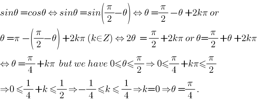 sinθ =cosθ ⇔ sinθ =sin((π/2)−θ) ⇔ θ =(π/2) −θ +2kπ or  θ =π −((π/2)−θ) +2kπ (k∈Z) ⇔ 2θ  = (π/2) +2kπ or θ=(π/2) +θ +2kπ  ⇔ θ =(π/4) +kπ  but we have 0≤θ≤(π/2) ⇒ 0≤(π/4) +kπ≤(π/2)  ⇒0 ≤(1/4) +k ≤(1/2) ⇒−(1/4) ≤k ≤ (1/4) ⇒k=0 ⇒θ =(π/4) .  