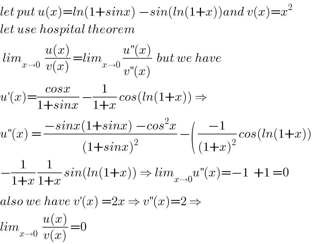 let put u(x)=ln(1+sinx) −sin(ln(1+x))and v(x)=x^2   let use hospital theorem   lim_(x→0)   ((u(x))/(v(x))) =lim_(x→0)  ((u^(′′) (x))/(v^(′′) (x)))  but we have  u^′ (x)=((cosx)/(1+sinx)) −(1/(1+x)) cos(ln(1+x)) ⇒  u^(′′) (x) = ((−sinx(1+sinx) −cos^2 x)/((1+sinx)^2 )) −( ((−1)/((1+x)^2 )) cos(ln(1+x))  −(1/(1+x)) (1/(1+x)) sin(ln(1+x)) ⇒ lim_(x→0) u^(′′) (x)=−1  +1 =0  also we have v^′ (x) =2x ⇒ v^(′′) (x)=2 ⇒  lim_(x→0)   ((u(x))/(v(x))) =0  