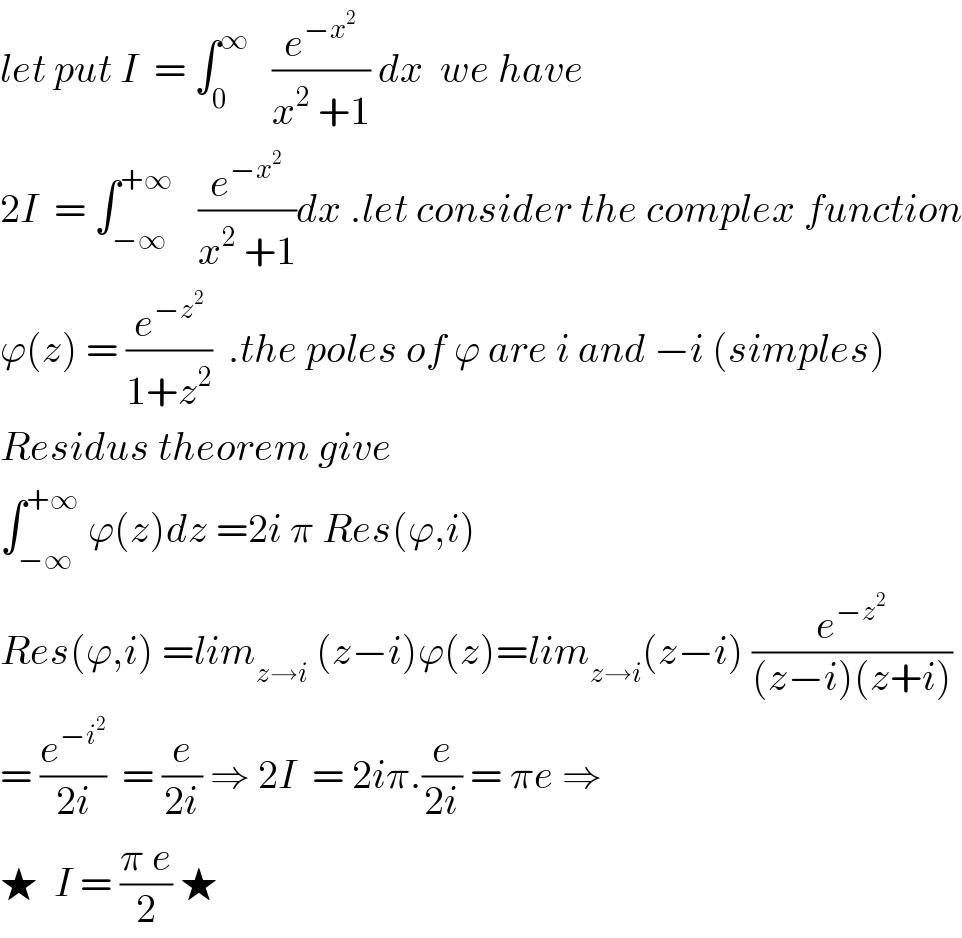 let put I  = ∫_0 ^∞    (e^(−x^2 ) /(x^2  +1)) dx  we have   2I  = ∫_(−∞) ^(+∞)    (e^(−x^2 ) /(x^2  +1))dx .let consider the complex function  ϕ(z) = (e^(−z^2 ) /(1+z^2 ))  .the poles of ϕ are i and −i (simples)  Residus theorem give   ∫_(−∞) ^(+∞)  ϕ(z)dz =2i π Res(ϕ,i)   Res(ϕ,i) =lim_(z→i)  (z−i)ϕ(z)=lim_(z→i) (z−i) (e^(−z^2 ) /((z−i)(z+i)))  = (e^(−i^2 ) /(2i))  = (e/(2i)) ⇒ 2I  = 2iπ.(e/(2i)) = πe ⇒  ★  I = ((π e)/2) ★  