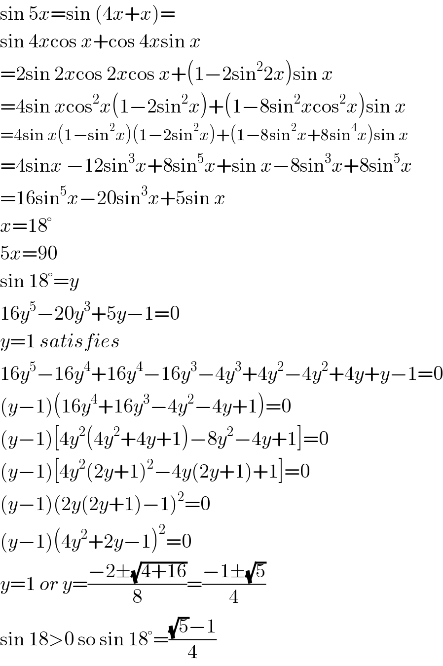 sin 5x=sin (4x+x)=  sin 4xcos x+cos 4xsin x  =2sin 2xcos 2xcos x+(1−2sin^2 2x)sin x  =4sin xcos^2 x(1−2sin^2 x)+(1−8sin^2 xcos^2 x)sin x  =4sin x(1−sin^2 x)(1−2sin^2 x)+(1−8sin^2 x+8sin^4 x)sin x  =4sinx −12sin^3 x+8sin^5 x+sin x−8sin^3 x+8sin^5 x  =16sin^5 x−20sin^3 x+5sin x  x=18°  5x=90  sin 18°=y  16y^5 −20y^3 +5y−1=0  y=1 satisfies  16y^5 −16y^4 +16y^4 −16y^3 −4y^3 +4y^2 −4y^2 +4y+y−1=0  (y−1)(16y^4 +16y^3 −4y^2 −4y+1)=0  (y−1)[4y^2 (4y^2 +4y+1)−8y^2 −4y+1]=0  (y−1)[4y^2 (2y+1)^2 −4y(2y+1)+1]=0  (y−1)(2y(2y+1)−1)^2 =0  (y−1)(4y^2 +2y−1)^2 =0  y=1 or y=((−2±(√(4+16)))/8)=((−1±(√5))/4)  sin 18>0 so sin 18°=(((√5)−1)/4)  