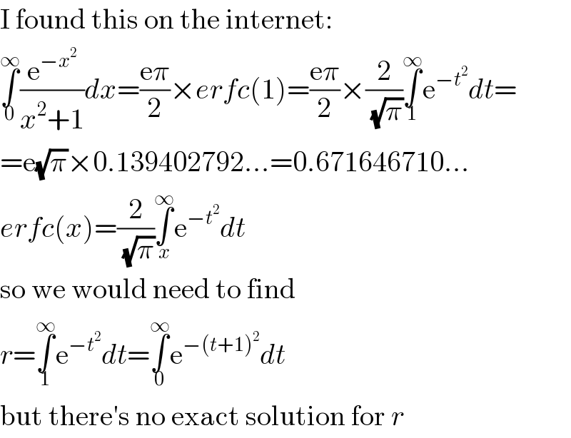 I found this on the internet:  ∫_0 ^∞ (e^(−x^2 ) /(x^2 +1))dx=((eπ)/2)×erfc(1)=((eπ)/2)×(2/(√π))∫_1 ^∞ e^(−t^2 ) dt=  =e(√π)×0.139402792...=0.671646710...  erfc(x)=(2/(√π))∫_x ^∞ e^(−t^2 ) dt  so we would need to find  r=∫_1 ^∞ e^(−t^2 ) dt=∫_0 ^∞ e^(−(t+1)^2 ) dt  but there′s no exact solution for r  