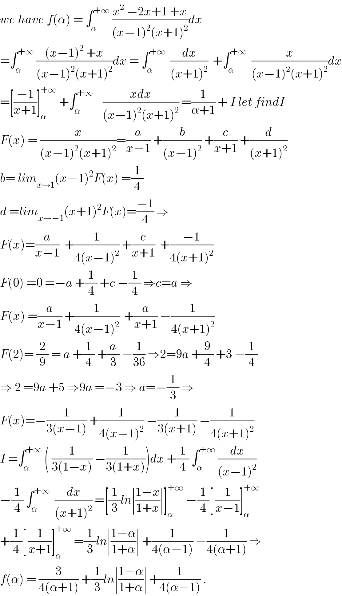 we have f(α) = ∫_α ^(+∞)  ((x^2  −2x+1 +x)/((x−1)^2 (x+1)^2 ))dx  =∫_α ^(+∞)  (((x−1)^2  +x)/((x−1)^2 (x+1)^2 ))dx = ∫_α ^(+∞)   (dx/((x+1)^2 ))  +∫_α ^(+∞)   (x/((x−1)^2 (x+1)^2 ))dx  =[((−1)/(x+1))]_α ^(+∞)  +∫_α ^(+∞)     ((xdx)/((x−1)^2 (x+1)^2 )) =(1/(α+1)) + I let findI  F(x) = (x/((x−1)^2 (x+1)^2 ))=(a/(x−1)) +(b/((x−1)^2 )) +(c/(x+1)) +(d/((x+1)^2 ))  b= lim_(x→1) (x−1)^2 F(x) =(1/4)  d =lim_(x→−1) (x+1)^2 F(x)=((−1)/4) ⇒  F(x)=(a/(x−1))  +(1/(4(x−1)^2 )) +(c/(x+1))  +((−1)/(4(x+1)^2 ))  F(0) =0 =−a +(1/4) +c −(1/4) ⇒c=a ⇒  F(x) =(a/(x−1)) +(1/(4(x−1)^2 ))  +(a/(x+1)) −(1/(4(x+1)^2 ))  F(2)= (2/9) = a +(1/4) +(a/3) −(1/(36)) ⇒2=9a +(9/4) +3 −(1/4)  ⇒ 2 =9a +5 ⇒9a =−3 ⇒ a=−(1/3) ⇒  F(x)=−(1/(3(x−1))) +(1/(4(x−1)^2 )) −(1/(3(x+1))) −(1/(4(x+1)^2 ))  I =∫_α ^(+∞)  ( (1/(3(1−x))) −(1/(3(1+x))))dx +(1/4) ∫_α ^(+∞)  (dx/((x−1)^2 ))  −(1/4) ∫_α ^(+∞)   (dx/((x+1)^2 )) =[(1/3)ln∣((1−x)/(1+x))∣]_α ^(+∞)  −(1/4)[ (1/(x−1))]_α ^(+∞)   +(1/4)[ (1/(x+1))]_α ^(+∞)  =(1/3)ln∣((1−α)/(1+α))∣ +(1/(4(α−1))) −(1/(4(α+1))) ⇒  f(α) = (3/(4(α+1))) +(1/3)ln∣((1−α)/(1+α))∣ +(1/(4(α−1))) .  