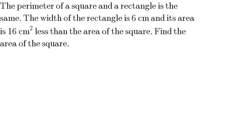The perimeter of a square and a rectangle is the  same. The width of the rectangle is 6 cm and its area  is 16 cm^2  less than the area of the square. Find the  area of the square.  