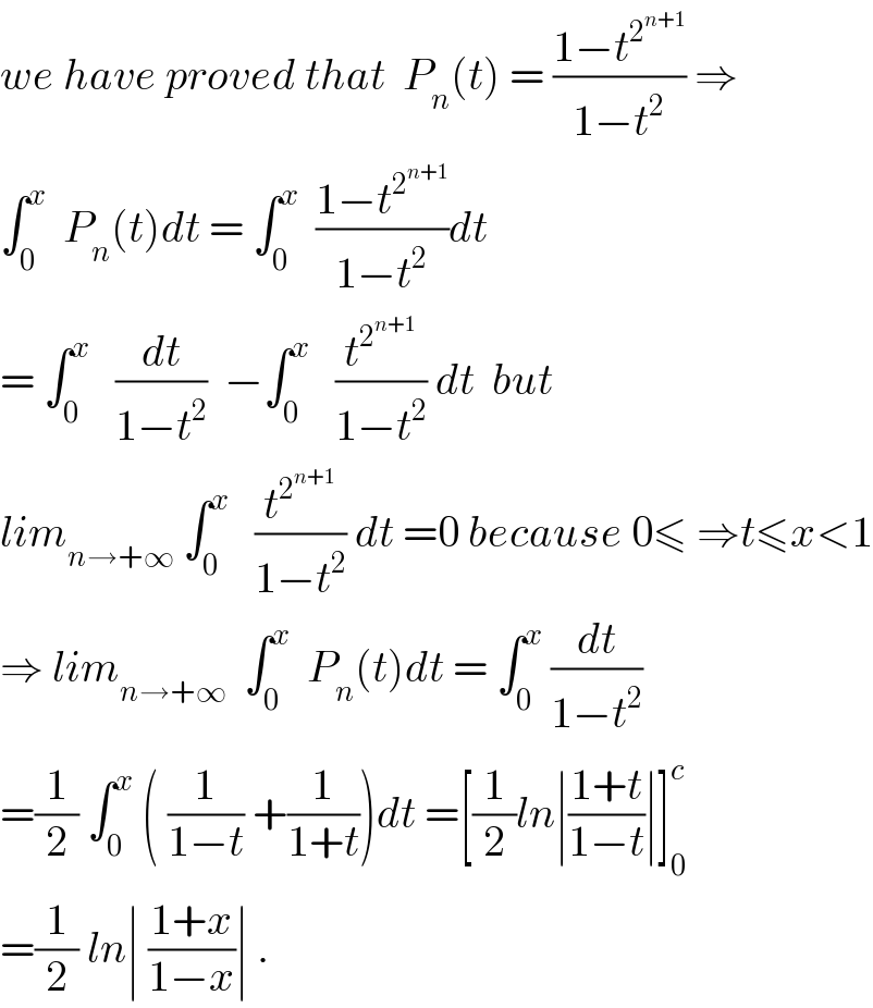 we have proved that  P_n (t) = ((1−t^2^(n+1)  )/(1−t^2 )) ⇒  ∫_0 ^x   P_n (t)dt = ∫_0 ^x   ((1−t^2^(n+1)  )/(1−t^2 ))dt  = ∫_0 ^x    (dt/(1−t^2 ))  −∫_0 ^x    (t^2^(n+1)  /(1−t^2 )) dt  but  lim_(n→+∞)  ∫_0 ^x    (t^2^(n+1)  /(1−t^2 )) dt =0 because 0≤ ⇒t≤x<1  ⇒ lim_(n→+∞)   ∫_0 ^x   P_n (t)dt = ∫_0 ^x  (dt/(1−t^2 ))  =(1/2) ∫_0 ^x  ( (1/(1−t)) +(1/(1+t)))dt =[(1/2)ln∣((1+t)/(1−t))∣]_0 ^c   =(1/2) ln∣ ((1+x)/(1−x))∣ .  