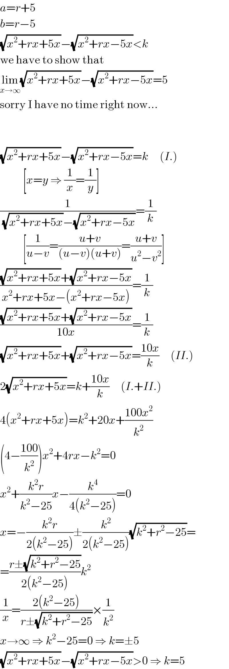 a=r+5  b=r−5  (√(x^2 +rx+5x))−(√(x^2 +rx−5x))<k  we have to show that  lim_(x→∞) (√(x^2 +rx+5x))−(√(x^2 +rx−5x))=5  sorry I have no time right now...      (√(x^2 +rx+5x))−(√(x^2 +rx−5x))=k     (I.)            [x=y ⇒ (1/x)=(1/y)]  (1/((√(x^2 +rx+5x))−(√(x^2 +rx−5x))))=(1/k)            [(1/(u−v))=((u+v)/((u−v)(u+v)))=((u+v)/(u^2 −v^2 ))]  (((√(x^2 +rx+5x))+(√(x^2 +rx−5x)))/(x^2 +rx+5x−(x^2 +rx−5x)))=(1/k)  (((√(x^2 +rx+5x))+(√(x^2 +rx−5x)))/(10x))=(1/k)  (√(x^2 +rx+5x))+(√(x^2 +rx−5x))=((10x)/k)     (II.)  2(√(x^2 +rx+5x))=k+((10x)/k)     (I.+II.)  4(x^2 +rx+5x)=k^2 +20x+((100x^2 )/k^2 )  (4−((100)/k^2 ))x^2 +4rx−k^2 =0  x^2 +((k^2 r)/(k^2 −25))x−(k^4 /(4(k^2 −25)))=0  x=−((k^2 r)/(2(k^2 −25)))±(k^2 /(2(k^2 −25)))(√(k^2 +r^2 −25))=  =((r±(√(k^2 +r^2 −25)))/(2(k^2 −25)))k^2   (1/x)=((2(k^2 −25))/(r±(√(k^2 +r^2 −25))))×(1/k^2 )  x→∞ ⇒ k^2 −25=0 ⇒ k=±5  (√(x^2 +rx+5x))−(√(x^2 +rx−5x))>0 ⇒ k=5  