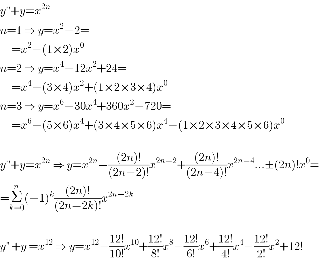 y′′+y=x^(2n)   n=1 ⇒ y=x^2 −2=       =x^2 −(1×2)x^0   n=2 ⇒ y=x^4 −12x^2 +24=       =x^4 −(3×4)x^2 +(1×2×3×4)x^0   n=3 ⇒ y=x^6 −30x^4 +360x^2 −720=       =x^6 −(5×6)x^4 +(3×4×5×6)x^4 −(1×2×3×4×5×6)x^0     y′′+y=x^(2n)  ⇒ y=x^(2n) −(((2n)!)/((2n−2)!))x^(2n−2) +(((2n)!)/((2n−4)!))x^(2n−4) ...±(2n)!x^0 =  =Σ_(k=0) ^n (−1)^k (((2n)!)/((2n−2k)!))x^(2n−2k)     y^(′′)  +y =x^(12)  ⇒ y=x^(12) −((12!)/(10!))x^(10) +((12!)/(8!))x^8 −((12!)/(6!))x^6 +((12!)/(4!))x^4 −((12!)/(2!))x^2 +12!  