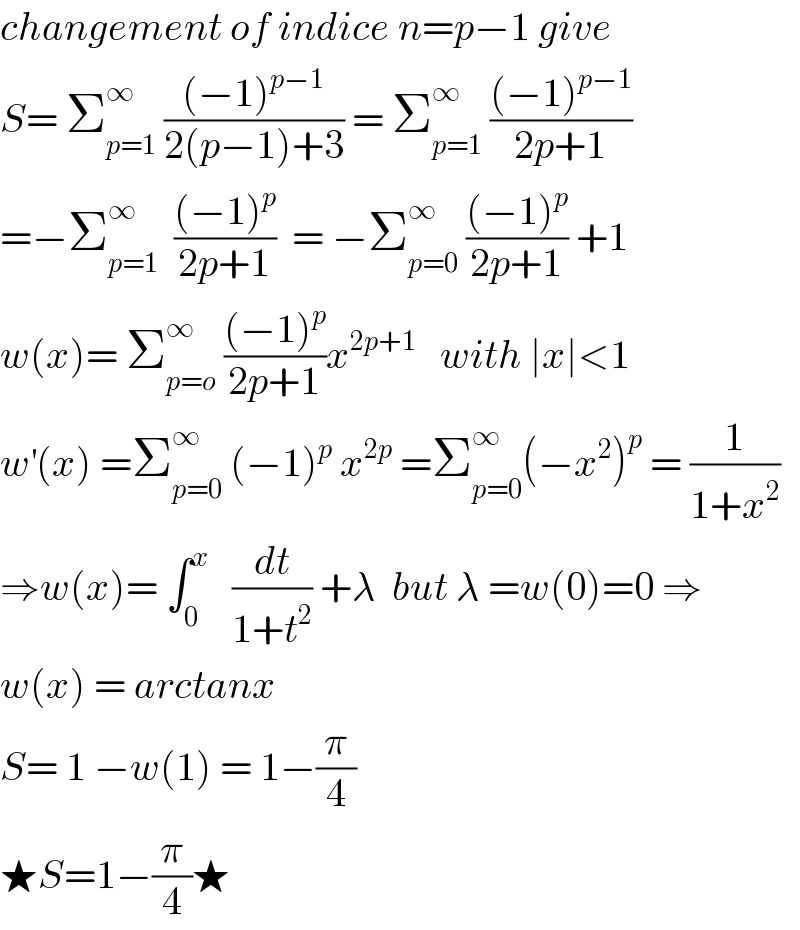changement of indice n=p−1 give  S= Σ_(p=1) ^∞  (((−1)^(p−1) )/(2(p−1)+3)) = Σ_(p=1) ^∞  (((−1)^(p−1) )/(2p+1))  =−Σ_(p=1) ^∞   (((−1)^p )/(2p+1))  = −Σ_(p=0) ^∞  (((−1)^p )/(2p+1)) +1  w(x)= Σ_(p=o) ^∞  (((−1)^p )/(2p+1))x^(2p+1)    with ∣x∣<1  w^′ (x) =Σ_(p=0) ^∞  (−1)^p  x^(2p)  =Σ_(p=0) ^∞ (−x^2 )^p  = (1/(1+x^2 ))  ⇒w(x)= ∫_0 ^x    (dt/(1+t^2 )) +λ  but λ =w(0)=0 ⇒  w(x) = arctanx  S= 1 −w(1) = 1−(π/4)   ★S=1−(π/4)★  
