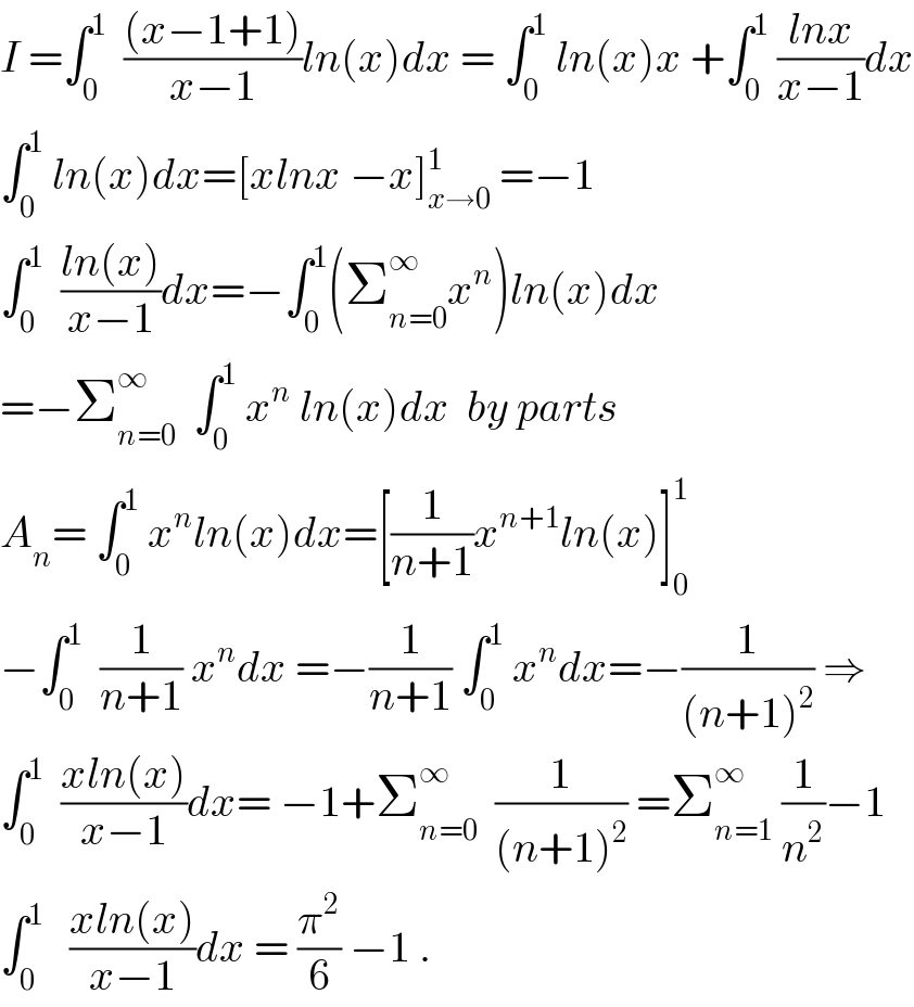 I =∫_0 ^1   (((x−1+1))/(x−1))ln(x)dx = ∫_0 ^1  ln(x)x +∫_0 ^1  ((lnx)/(x−1))dx  ∫_0 ^1  ln(x)dx=[xlnx −x]_(x→0) ^1  =−1  ∫_0 ^1   ((ln(x))/(x−1))dx=−∫_0 ^1 (Σ_(n=0) ^∞ x^n )ln(x)dx  =−Σ_(n=0) ^∞   ∫_0 ^1  x^n  ln(x)dx  by parts  A_n = ∫_0 ^1  x^n ln(x)dx=[(1/(n+1))x^(n+1) ln(x)]_0 ^1   −∫_0 ^1   (1/(n+1)) x^n dx =−(1/(n+1)) ∫_0 ^1  x^n dx=−(1/((n+1)^2 )) ⇒  ∫_0 ^1   ((xln(x))/(x−1))dx= −1+Σ_(n=0) ^∞   (1/((n+1)^2 )) =Σ_(n=1) ^∞  (1/n^2 )−1   ∫_0 ^1    ((xln(x))/(x−1))dx = (π^2 /6) −1 .  