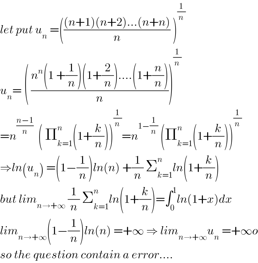 let put u_n  =((((n+1)(n+2)...(n+n))/n) )^(1/n)   u_n = ( ((n^n (1 +(1/n))(1+(2/n))....(1+(n/n)))/n))^(1/n)   =n^((n−1)/n)   ( Π_(k=1) ^n (1+(k/n)))^(1/n) =n^(1−(1/n))  (Π_(k=1) ^n (1+(k/n)))^(1/n)   ⇒ln(u_n ) =(1−(1/n))ln(n) +(1/n) Σ_(k=1) ^n ln(1+(k/n))  but lim_(n→+∞)  (1/n) Σ_(k=1) ^n ln(1+(k/n))=∫_0 ^1 ln(1+x)dx  lim_(n→+∞) (1−(1/n))ln(n) =+∞ ⇒ lim_(n→+∞) u_n  =+∞o  so the question contain a error....  