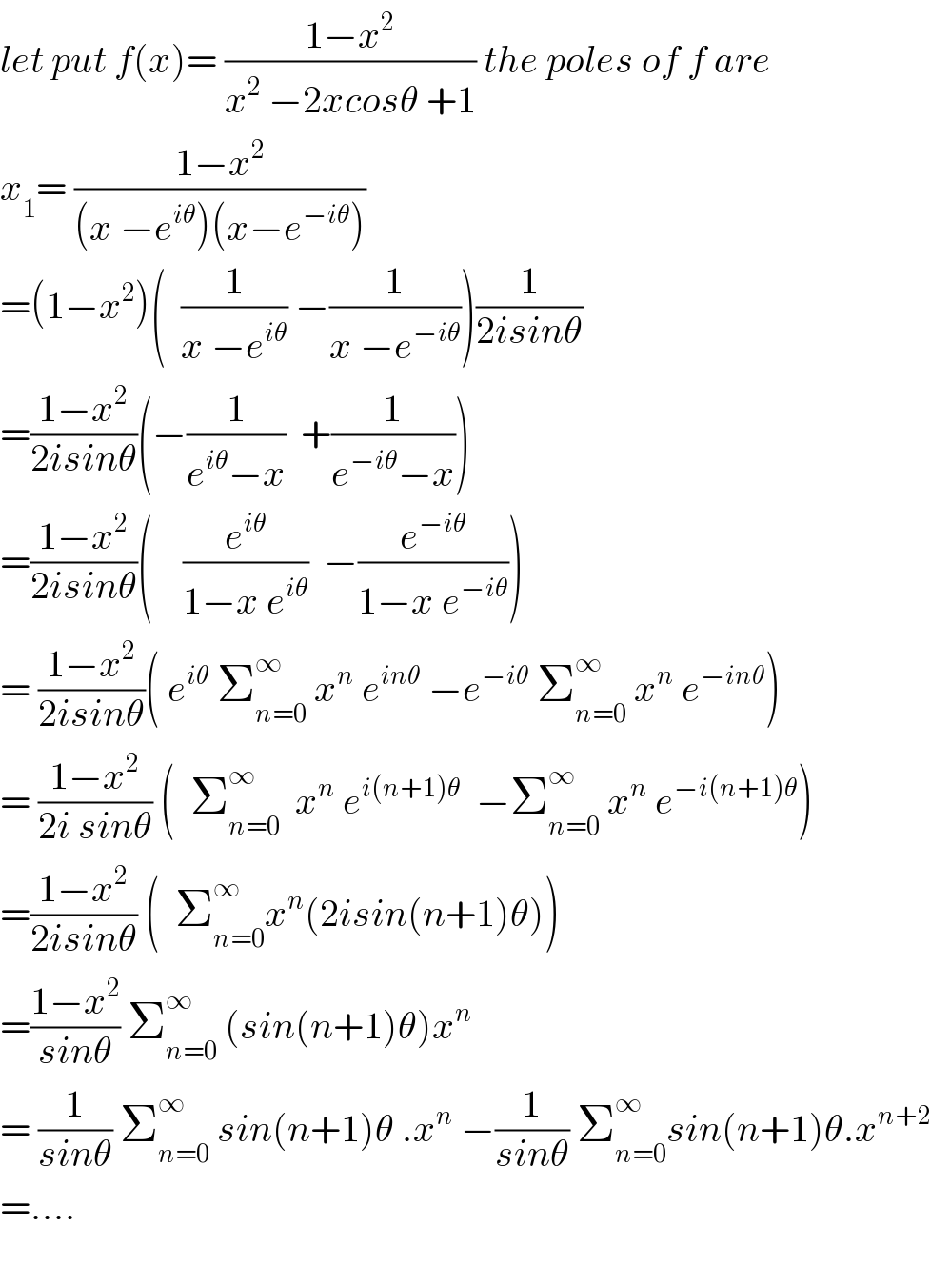 let put f(x)= ((1−x^2 )/(x^2  −2xcosθ +1)) the poles of f are  x_1 = ((1−x^2 )/((x −e^(iθ) )(x−e^(−iθ) )))  =(1−x^2 )(  (1/(x −e^(iθ) )) −(1/(x −e^(−iθ) )))(1/(2isinθ))  =((1−x^2 )/(2isinθ))(−(1/(e^(iθ) −x))  +(1/(e^(−iθ) −x)))  =((1−x^2 )/(2isinθ))(    (e^(iθ) /(1−x e^(iθ) ))  −(e^(−iθ) /(1−x e^(−iθ) )))  = ((1−x^2 )/(2isinθ))( e^(iθ)  Σ_(n=0) ^∞  x^n  e^(inθ)  −e^(−iθ)  Σ_(n=0) ^∞  x^n  e^(−inθ) )  = ((1−x^2 )/(2i sinθ)) (  Σ_(n=0) ^∞   x^n  e^(i(n+1)θ)   −Σ_(n=0) ^∞  x^n  e^(−i(n+1)θ) )  =((1−x^2 )/(2isinθ)) (  Σ_(n=0) ^∞ x^n (2isin(n+1)θ))  =((1−x^2 )/(sinθ)) Σ_(n=0) ^∞  (sin(n+1)θ)x^n   = (1/(sinθ)) Σ_(n=0) ^∞  sin(n+1)θ .x^n  −(1/(sinθ)) Σ_(n=0) ^∞ sin(n+1)θ.x^(n+2)   =....    
