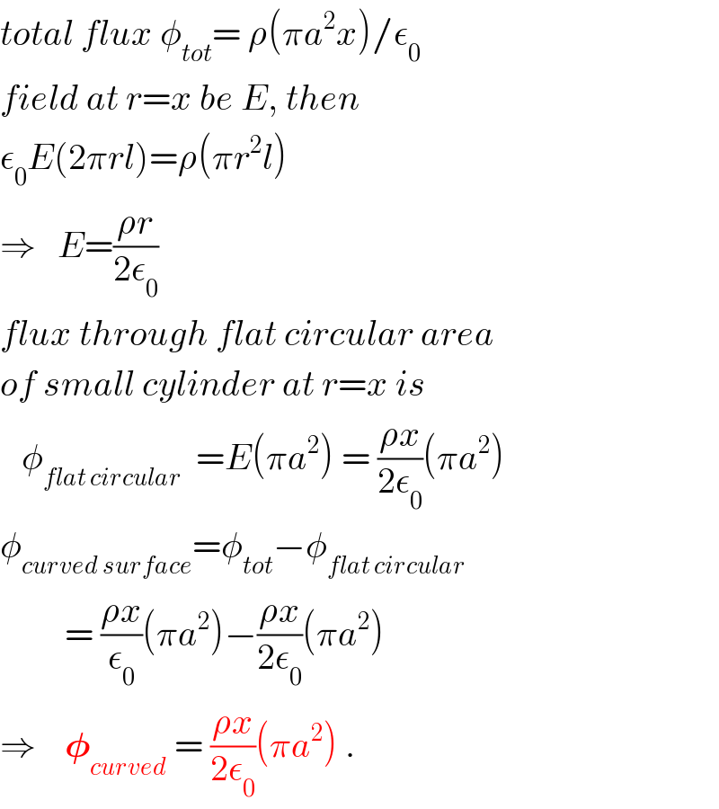total flux φ_(tot) = ρ(πa^2 x)/ε_0   field at r=x be E, then  ε_0 E(2πrl)=ρ(πr^2 l)  ⇒   E=((ρr)/(2ε_0 ))  flux through flat circular area  of small cylinder at r=x is     φ_(flat circular)   =E(πa^2 ) = ((ρx)/(2ε_0 ))(πa^2 )  φ_(curved surface) =φ_(tot) −φ_(flat circular)            = ((ρx)/ε_0 )(πa^2 )−((ρx)/(2ε_0 ))(πa^2 )  ⇒    𝛗_(curved)  = ((ρx)/(2ε_0 ))(πa^2 ) .  