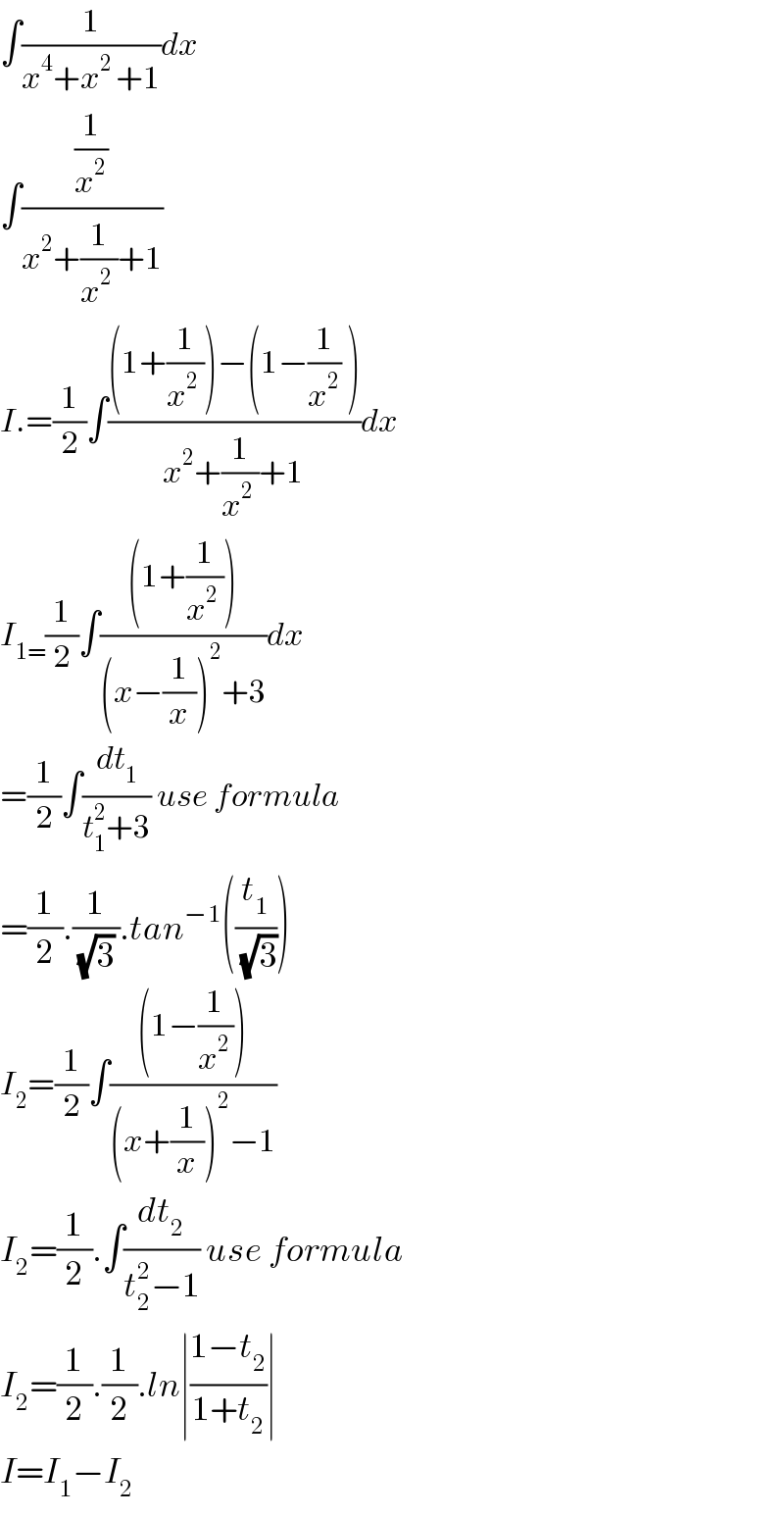 ∫(1/(x^4 +x^(2 ) +1))dx  ∫((1/x^2 )/(x^2 +(1/(x^2  ))+1))  I.=(1/2)∫(((1+(1/(x^2  )))−(1−(1/x^2 ) ))/(x^2 +(1/(x^2  ))+1))dx  I_(1=) (1/2)∫(((1+(1/(x^2  ))))/((x−(1/x))^2 +3))dx  =(1/2)∫(dt_1 /(t_1 ^2 +3)) use formula  =(1/2).(1/((√3) )).tan^(−1) ((t_1 /(√3)))  I_2 =(1/2)∫(((1−(1/x^(2 ) )))/((x+(1/x))^2 −1))  I_2 =(1/2).∫(dt_2 /(t_2 ^2 −1)) use formula  I_2 =(1/2).(1/2).ln∣((1−t_2 )/(1+t_2 ))∣  I=I_1 −I_2   
