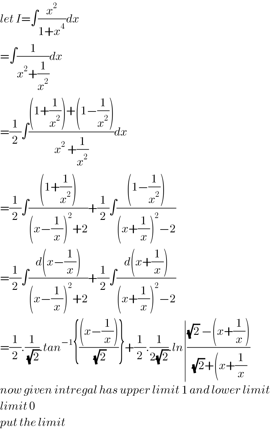 let I=∫(x^2 /(1+x^(4 ) ))dx  =∫(1/(x^2 +(1/x^2 )))dx  =(1/2)∫(((1+(1/x^2 ))+(1−(1/x^2 )))/(x^2  +(1/x^2 )))dx  =(1/2)∫(((1+(1/x^2 )))/((x−(1/x))^2 +2))+(1/2)∫(((1−(1/x^2 )))/((x+(1/x))^2 −2))  =(1/2)∫((d(x−(1/x)))/((x−(1/x))^2 +2))+(1/2)∫((d(x+(1/x)))/((x+(1/x))^2 −2))  =(1/2).(1/(√2)).tan^(−1) {(((x−(1/x)))/(√2))}+(1/2).(1/(2(√2))).ln∣(((√2) −(x+(1/x)))/((√2)+(x+(1/x)))  now given intregal has upper limit 1 and lower limit  limit 0  put the limit  