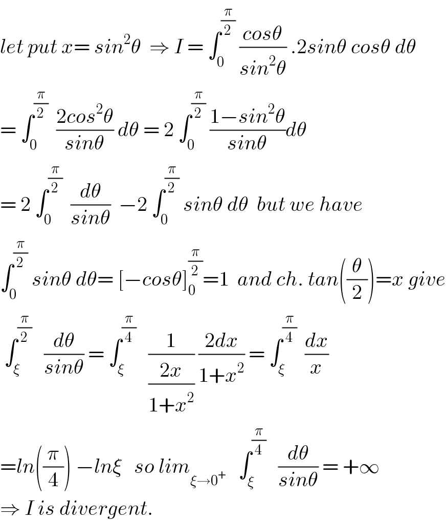 let put x= sin^2 θ  ⇒ I = ∫_0 ^(π/2)  ((cosθ)/(sin^2 θ)) .2sinθ cosθ dθ  = ∫_0 ^(π/2)   ((2cos^2 θ)/(sinθ)) dθ = 2 ∫_0 ^(π/2)  ((1−sin^2 θ)/(sinθ))dθ  = 2 ∫_0 ^(π/2)   (dθ/(sinθ))  −2 ∫_0 ^(π/2)  sinθ dθ  but we have  ∫_0 ^(π/2)  sinθ dθ= [−cosθ]_0 ^(π/2) =1  and ch. tan((θ/2))=x give   ∫_ξ ^(π/2)    (dθ/(sinθ)) = ∫_ξ ^(π/4)    (1/((2x)/(1+x^2 ))) ((2dx)/(1+x^2 )) = ∫_ξ ^(π/4)   (dx/x)  =ln((π/4)) −lnξ   so lim_(ξ→0^+ )    ∫_ξ ^(π/4)    (dθ/(sinθ)) = +∞  ⇒ I is divergent.  