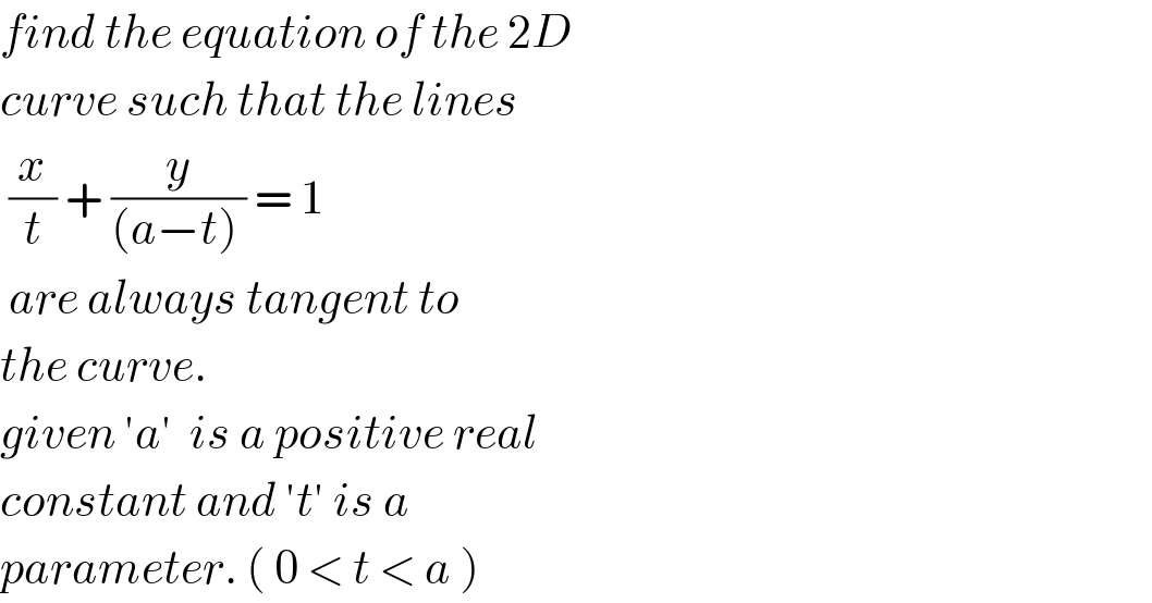 find the equation of the 2D  curve such that the lines   (x/t) + (y/((a−t) )) = 1   are always tangent to  the curve.  given ′a′  is a positive real  constant and ′t′ is a  parameter. ( 0 < t < a )  