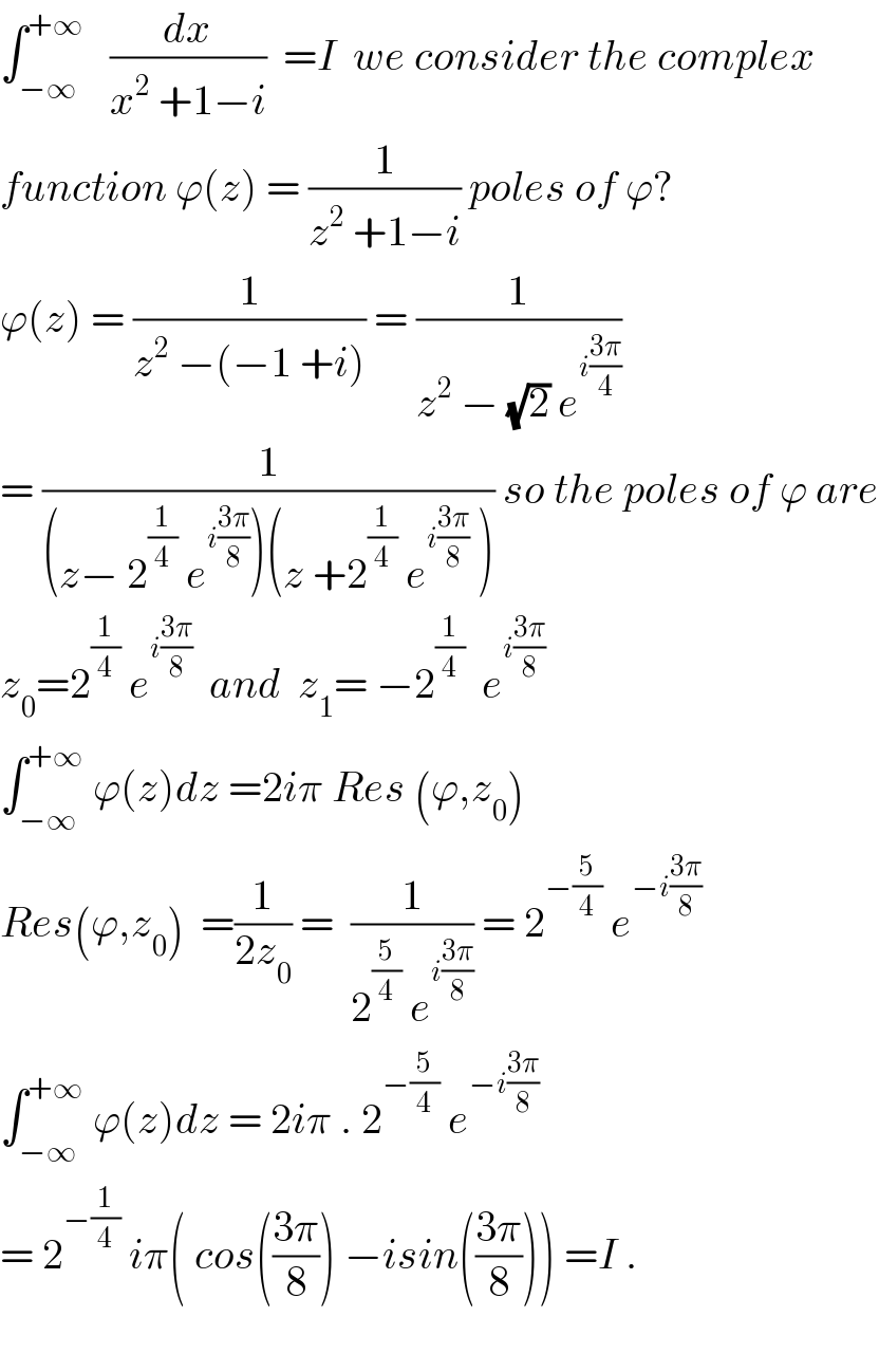 ∫_(−∞) ^(+∞)    (dx/(x^2  +1−i))  =I  we consider the complex  function ϕ(z) = (1/(z^2  +1−i)) poles of ϕ?  ϕ(z) = (1/(z^2  −(−1 +i))) = (1/(z^2  − (√2) e^(i((3π)/4)) ))  = (1/((z− 2^(1/4)  e^(i((3π)/8)) )(z +2^(1/4)  e^(i((3π)/8))  ))) so the poles of ϕ are  z_0 =2^(1/4)  e^(i((3π)/8))   and  z_1 = −2^(1/4)   e^(i((3π)/8))   ∫_(−∞) ^(+∞)  ϕ(z)dz =2iπ Res (ϕ,z_0 )  Res(ϕ,z_0 )  =(1/(2z_0 )) =  (1/(2^(5/4)  e^(i((3π)/8)) )) = 2^(−(5/4))  e^(−i((3π)/8))   ∫_(−∞) ^(+∞)  ϕ(z)dz = 2iπ . 2^(−(5/4))  e^(−i((3π)/8))   = 2^(−(1/4))  iπ( cos(((3π)/8)) −isin(((3π)/8))) =I .    
