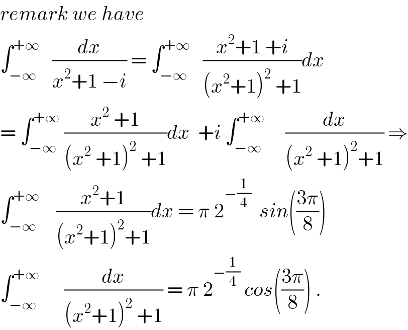 remark we have  ∫_(−∞) ^(+∞)    (dx/(x^2 +1 −i)) = ∫_(−∞) ^(+∞)    ((x^2 +1 +i)/((x^2 +1)^2  +1))dx  = ∫_(−∞) ^(+∞)  ((x^2  +1)/((x^2  +1)^2  +1))dx  +i ∫_(−∞) ^(+∞)      (dx/((x^2  +1)^2 +1)) ⇒  ∫_(−∞) ^(+∞)     ((x^2 +1)/((x^2 +1)^2 +1))dx = π 2^(−(1/4))   sin(((3π)/8))  ∫_(−∞) ^(+∞)       (dx/((x^2 +1)^2  +1)) = π 2^(−(1/4))  cos(((3π)/8)) .  