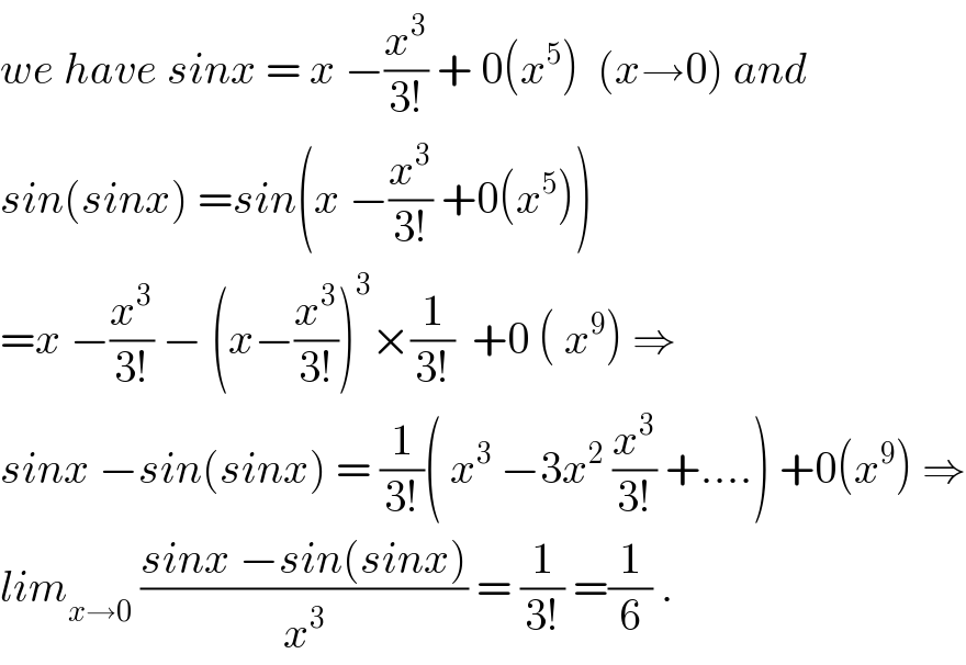 we have sinx = x −(x^3 /(3!)) + 0(x^5 )  (x→0) and  sin(sinx) =sin(x −(x^3 /(3!)) +0(x^5 ))  =x −(x^3 /(3!)) − (x−(x^3 /(3!)))^3 ×(1/(3!))  +0 ( x^9 ) ⇒  sinx −sin(sinx) = (1/(3!))( x^3  −3x^2  (x^3 /(3!)) +....) +0(x^9 ) ⇒  lim_(x→0)  ((sinx −sin(sinx))/x^3 ) = (1/(3!)) =(1/6) .  