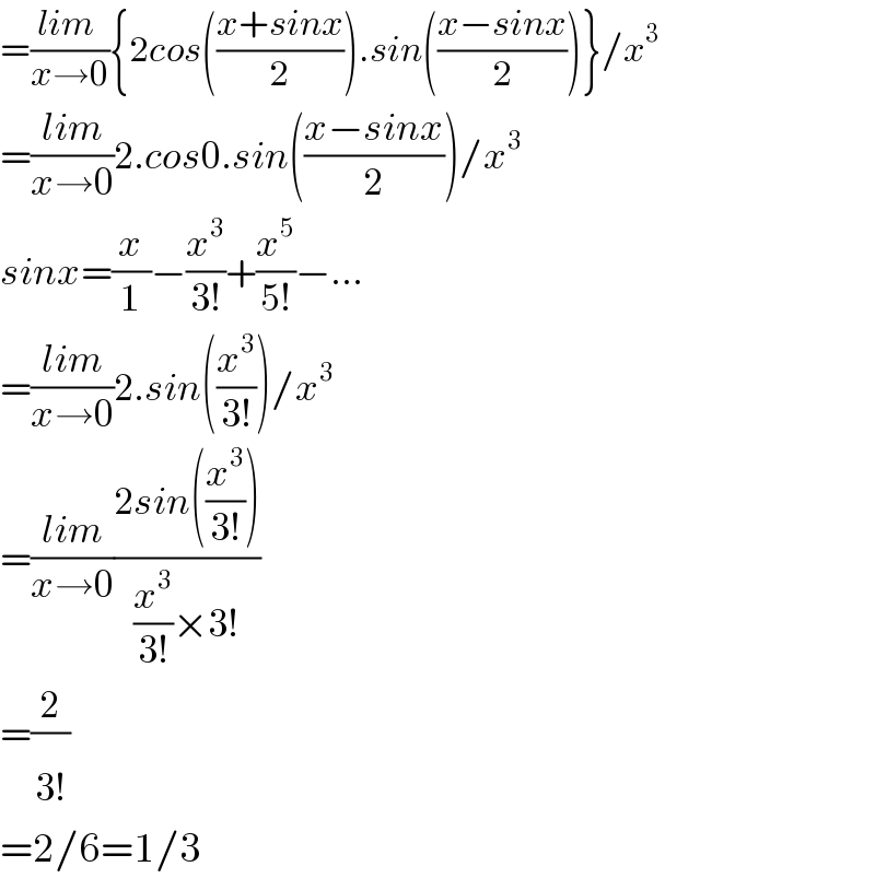 =((lim )/(x→0)){2cos(((x+sinx)/2)).sin(((x−sinx)/2))}/x^3   =((lim)/(x→0))2.cos0.sin(((x−sinx)/2))/x^3   sinx=(x/1)−(x^3 /(3!))+(x^5 /(5!))−...  =((lim)/(x→0))2.sin((x^3 /(3!)))/x^3   =((lim)/(x→0))((2sin((x^3 /(3!))))/((x^3 /(3!))×3!))  =(2/(3!^ ))  =2/6=1/3  