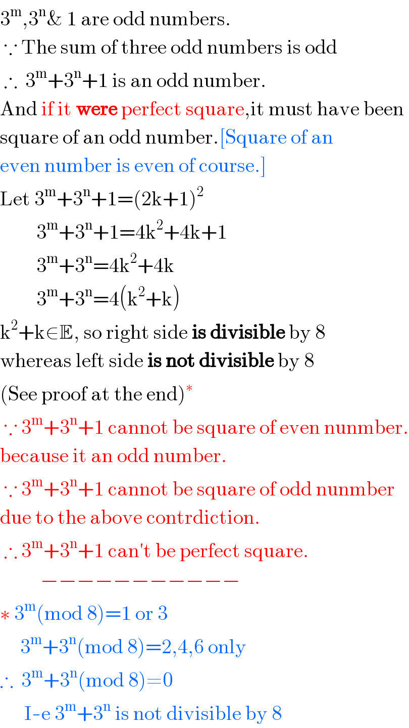 3^m ,3^n & 1 are odd numbers.   ∵ The sum of three odd numbers is odd   ∴  3^m +3^n +1 is an odd number.  And if it were perfect square,it must have been  square of an odd number.[Square of an  even number is even of course.]  Let 3^m +3^n +1=(2k+1)^2            3^m +3^n +1=4k^2 +4k+1           3^m +3^n =4k^2 +4k           3^m +3^n =4(k^2 +k)  k^2 +k∈E, so right side is divisible by 8  whereas left side is not divisible by 8  (See proof at the end)^∗    ∵ 3^m +3^n +1 cannot be square of even nunmber.  because it an odd number.   ∵ 3^m +3^n +1 cannot be square of odd nunmber  due to the above contrdiction.   ∴ 3^m +3^n +1 can′t be perfect square.            −−−−−−−−−−−  ∗ 3^m (mod 8)=1 or 3       3^m +3^n (mod 8)=2,4,6 only  ∴  3^m +3^n (mod 8)≠0        I-e 3^m +3^n  is not divisible by 8  
