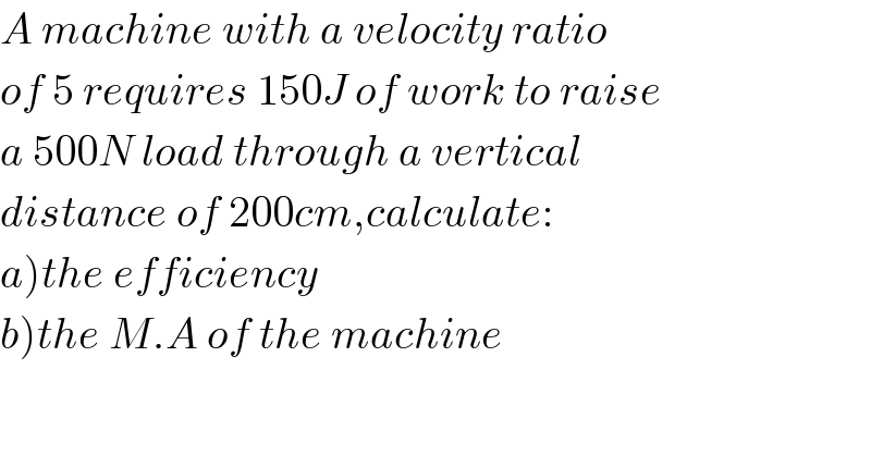 A machine with a velocity ratio  of 5 requires 150J of work to raise  a 500N load through a vertical  distance of 200cm,calculate:  a)the efficiency  b)the M.A of the machine  