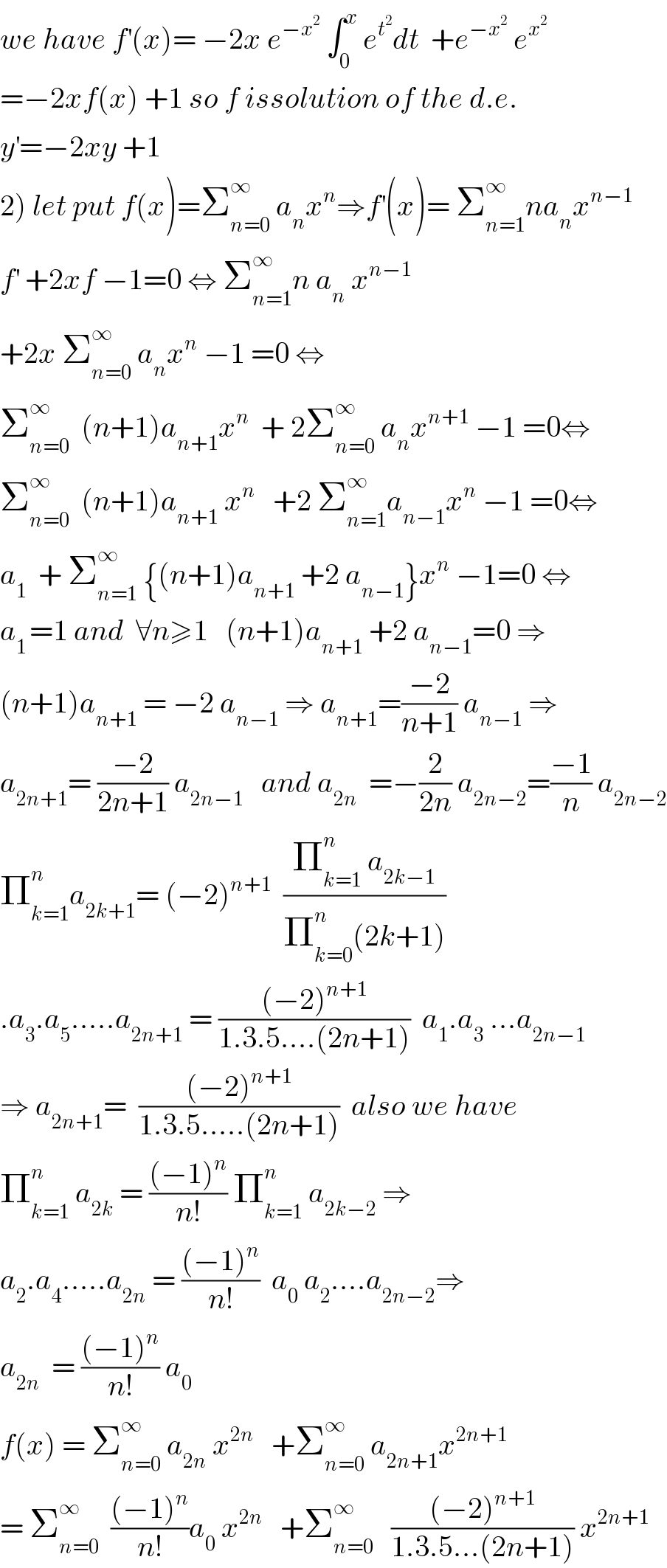 we have f^′ (x)= −2x e^(−x^2 )  ∫_0 ^x  e^t^2  dt  +e^(−x^2 )  e^x^2    =−2xf(x) +1 so f issolution of the d.e.  y^′ =−2xy +1  2) let put f(x)=Σ_(n=0) ^∞  a_n x^n ⇒f^′ (x)= Σ_(n=1) ^∞ na_n x^(n−1)   f^′  +2xf −1=0 ⇔ Σ_(n=1) ^∞ n a_n  x^(n−1)   +2x Σ_(n=0) ^∞  a_n x^n  −1 =0 ⇔  Σ_(n=0) ^∞   (n+1)a_(n+1) x^n   + 2Σ_(n=0) ^∞  a_n x^(n+1)  −1 =0⇔  Σ_(n=0) ^∞   (n+1)a_(n+1)  x^n    +2 Σ_(n=1) ^∞ a_(n−1) x^n  −1 =0⇔  a_1   + Σ_(n=1) ^∞  {(n+1)a_(n+1)  +2 a_(n−1) }x^n  −1=0 ⇔  a_(1 ) =1 and  ∀n≥1   (n+1)a_(n+1)  +2 a_(n−1) =0 ⇒  (n+1)a_(n+1)  = −2 a_(n−1)  ⇒ a_(n+1) =((−2)/(n+1)) a_(n−1)  ⇒  a_(2n+1) = ((−2)/(2n+1)) a_(2n−1)    and a_(2n)   =−(2/(2n)) a_(2n−2) =((−1)/n) a_(2n−2)   Π_(k=1) ^n a_(2k+1) = (−2)^(n+1)   ((Π_(k=1) ^n  a_(2k−1) )/(Π_(k=0) ^n (2k+1)))   .a_3 .a_5 .....a_(2n+1)  = (((−2)^(n+1) )/(1.3.5....(2n+1)))  a_1 .a_3  ...a_(2n−1)   ⇒ a_(2n+1) =  (((−2)^(n+1) )/(1.3.5.....(2n+1)))  also we have  Π_(k=1) ^n  a_(2k)  = (((−1)^n )/(n!)) Π_(k=1) ^n  a_(2k−2)  ⇒  a_2 .a_4 .....a_(2n)  = (((−1)^n )/(n!))  a_0  a_2 ....a_(2n−2) ⇒  a_(2n)   = (((−1)^n )/(n!)) a_0   f(x) = Σ_(n=0) ^∞  a_(2n)  x^(2n)    +Σ_(n=0) ^∞  a_(2n+1) x^(2n+1)   = Σ_(n=0) ^∞   (((−1)^n )/(n!))a_0  x^(2n)    +Σ_(n=0) ^∞    (((−2)^(n+1) )/(1.3.5...(2n+1))) x^(2n+1)   