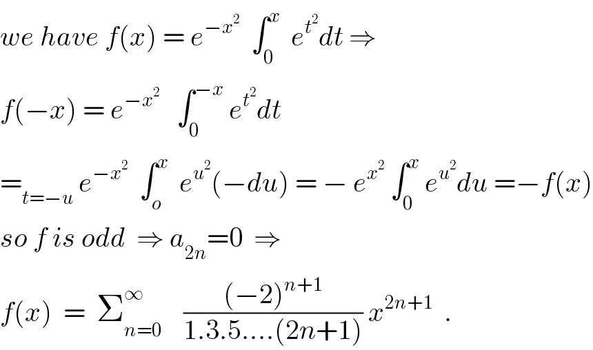 we have f(x) = e^(−x^2 )   ∫_0 ^x   e^t^2  dt ⇒  f(−x) = e^(−x^2 )    ∫_0 ^(−x)  e^t^2  dt  =_(t=−u)  e^(−x^2 )   ∫_o ^x   e^u^2  (−du) = − e^x^2   ∫_0 ^x  e^u^2  du =−f(x)  so f is odd  ⇒ a_(2n) =0  ⇒  f(x)  =  Σ_(n=0) ^∞     (((−2)^(n+1) )/(1.3.5....(2n+1))) x^(2n+1)   .  