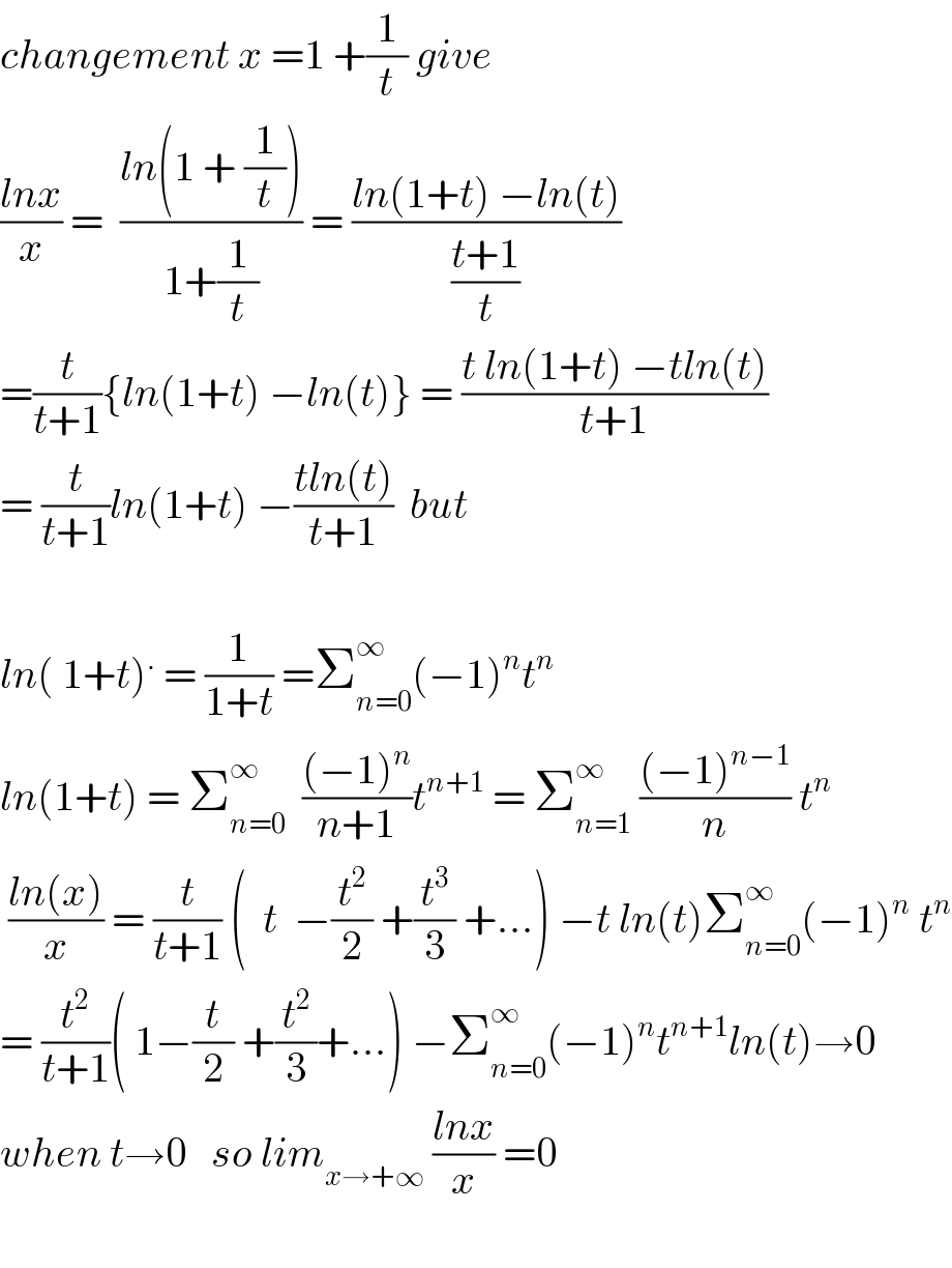 changement x =1 +(1/t) give    ((lnx)/x) =  ((ln(1 + (1/t)))/(1+(1/t))) = ((ln(1+t) −ln(t))/((t+1)/t))  =(t/(t+1)){ln(1+t) −ln(t)} = ((t ln(1+t) −tln(t))/(t+1))  = (t/(t+1))ln(1+t) −((tln(t))/(t+1))  but    ln( 1+t)^.  = (1/(1+t)) =Σ_(n=0) ^∞ (−1)^n t^n   ln(1+t) = Σ_(n=0) ^∞   (((−1)^n )/(n+1))t^(n+1)  = Σ_(n=1) ^∞  (((−1)^(n−1) )/n) t^n    ((ln(x))/x) = (t/(t+1)) (  t  −(t^2 /2) +(t^3 /3) +...) −t ln(t)Σ_(n=0) ^∞ (−1)^n  t^n   = (t^2 /(t+1))( 1−(t/2) +(t^2 /3)+...) −Σ_(n=0) ^∞ (−1)^n t^(n+1) ln(t)→0  when t→0   so lim_(x→+∞)  ((lnx)/x) =0    