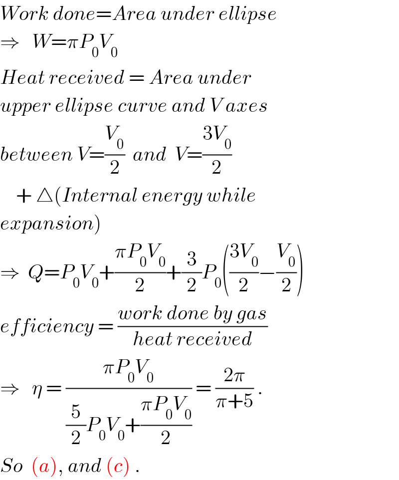 Work done=Area under ellipse  ⇒   W=πP_0 V_0   Heat received = Area under  upper ellipse curve and V axes  between V=(V_0 /2)  and  V=((3V_0 )/2)       + △(Internal energy while  expansion)  ⇒  Q=P_0 V_0 +((πP_0 V_0 )/2)+(3/2)P_0 (((3V_0 )/2)−(V_0 /2))  efficiency = ((work done by gas)/(heat received))  ⇒   η = ((πP_0 V_0 )/((5/2)P_0 V_0 +((πP_0 V_0 )/2))) = ((2π)/(π+5)) .  So  (a), and (c) .  