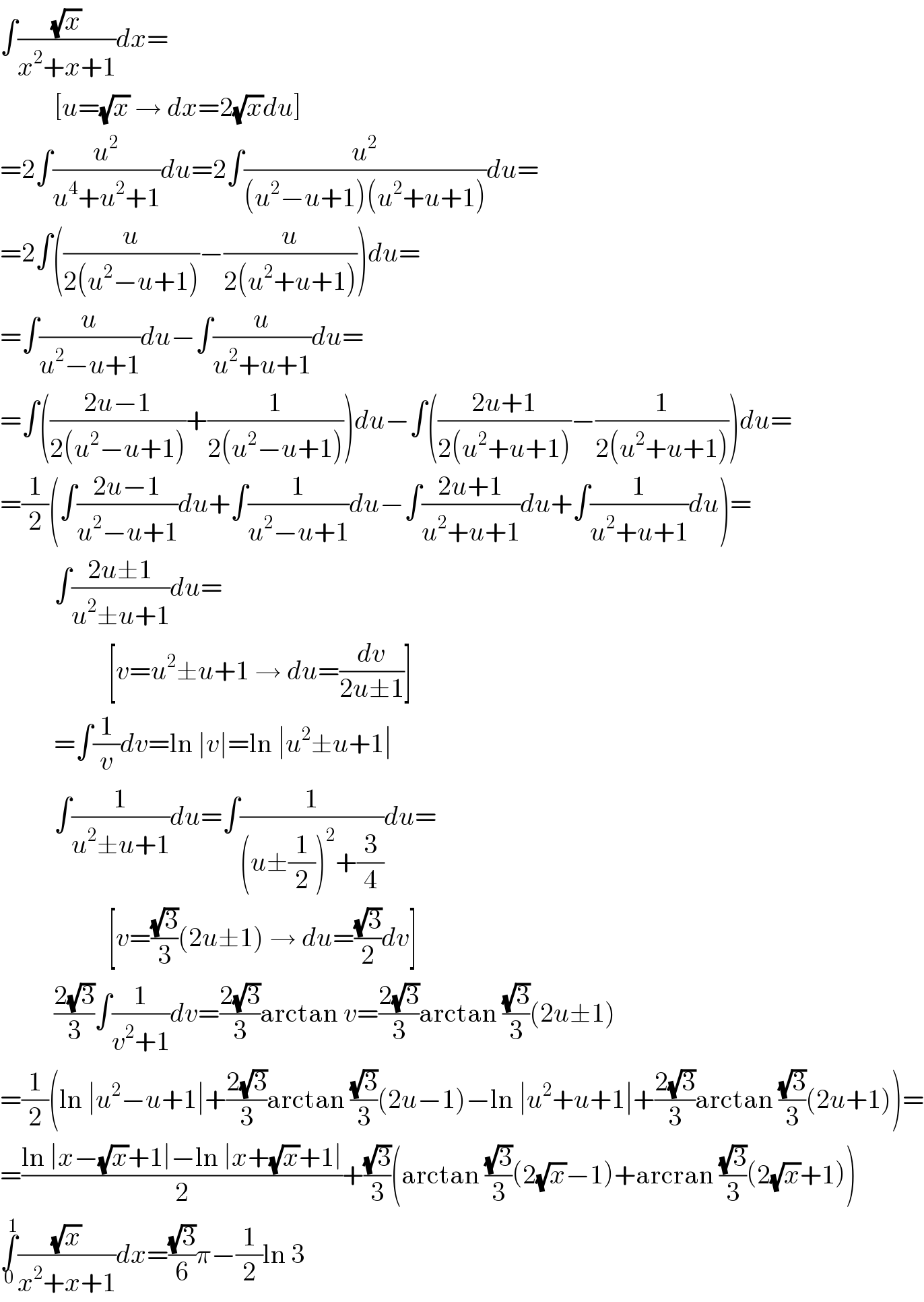 ∫((√x)/(x^2 +x+1))dx=            [u=(√x) → dx=2(√x)du]  =2∫(u^2 /(u^4 +u^2 +1))du=2∫(u^2 /((u^2 −u+1)(u^2 +u+1)))du=  =2∫((u/(2(u^2 −u+1)))−(u/(2(u^2 +u+1))))du=  =∫(u/(u^2 −u+1))du−∫(u/(u^2 +u+1))du=  =∫(((2u−1)/(2(u^2 −u+1)))+(1/(2(u^2 −u+1))))du−∫(((2u+1)/(2(u^2 +u+1)))−(1/(2(u^2 +u+1))))du=  =(1/2)(∫((2u−1)/(u^2 −u+1))du+∫(1/(u^2 −u+1))du−∫((2u+1)/(u^2 +u+1))du+∫(1/(u^2 +u+1))du)=            ∫((2u±1)/(u^2 ±u+1))du=                      [v=u^2 ±u+1 → du=(dv/(2u±1))]            =∫(1/v)dv=ln ∣v∣=ln ∣u^2 ±u+1∣            ∫(1/(u^2 ±u+1))du=∫(1/((u±(1/2))^2 +(3/4)))du=                      [v=((√3)/3)(2u±1) → du=((√3)/2)dv]            ((2(√3))/3)∫(1/(v^2 +1))dv=((2(√3))/3)arctan v=((2(√3))/3)arctan ((√3)/3)(2u±1)  =(1/2)(ln ∣u^2 −u+1∣+((2(√3))/3)arctan ((√3)/3)(2u−1)−ln ∣u^2 +u+1∣+((2(√3))/3)arctan ((√3)/3)(2u+1))=  =((ln ∣x−(√x)+1∣−ln ∣x+(√x)+1∣)/2)+((√3)/3)(arctan ((√3)/3)(2(√x)−1)+arcran ((√3)/3)(2(√x)+1))  ∫_0 ^1 ((√x)/(x^2 +x+1))dx=((√3)/6)π−(1/2)ln 3  