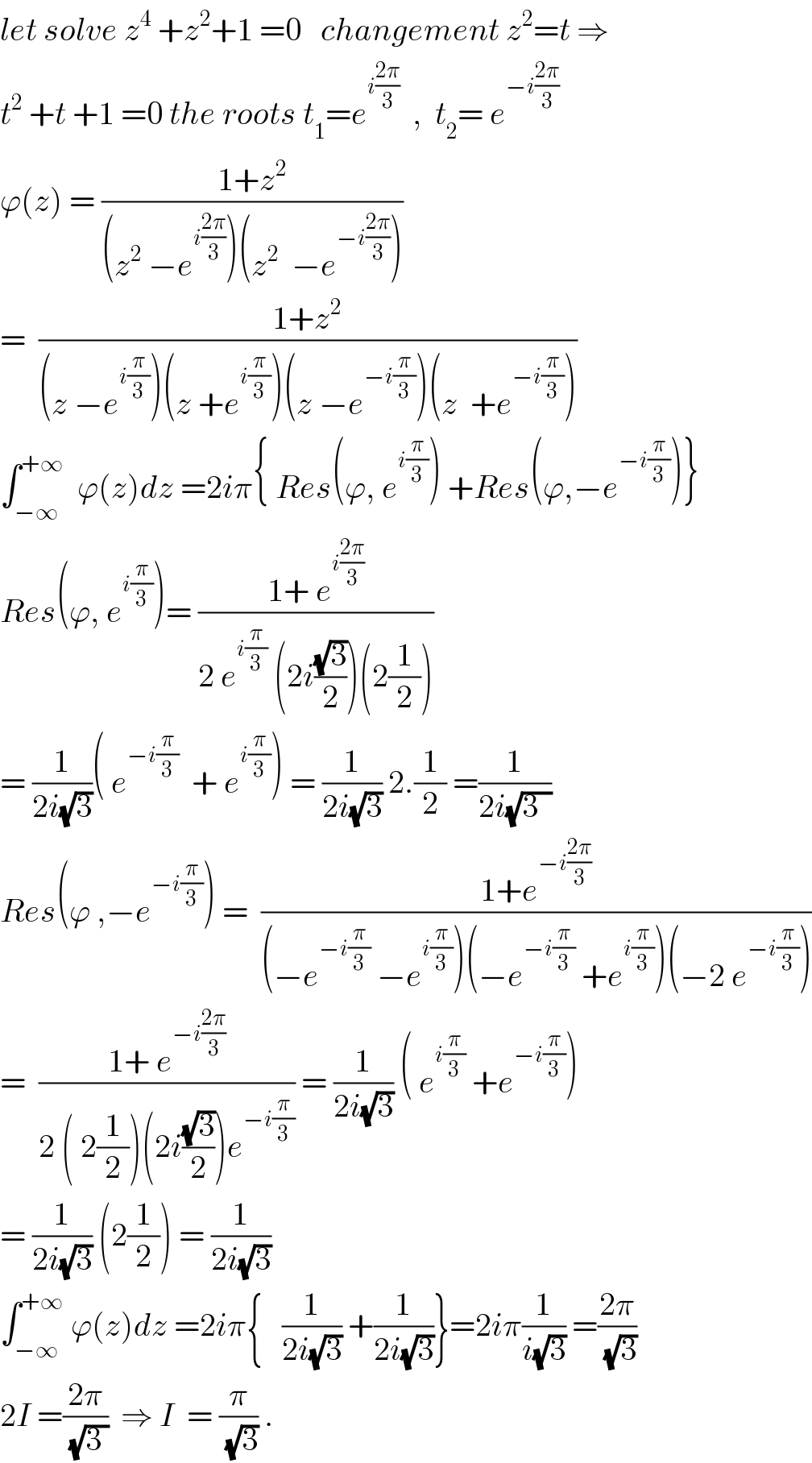 let solve z^4  +z^2 +1 =0   changement z^2 =t ⇒  t^2  +t +1 =0 the roots t_1 =e^(i((2π)/3))   ,  t_2 = e^(−i((2π)/3))   ϕ(z) = ((1+z^2 )/((z^2  −e^(i((2π)/3)) )(z^2   −e^(−i((2π)/3)) )))  =  ((1+z^2 )/((z −e^(i(π/3)) )(z +e^(i(π/3)) )(z −e^(−i(π/3)) )(z  +e^(−i(π/3)) )))  ∫_(−∞) ^(+∞)   ϕ(z)dz =2iπ{ Res(ϕ, e^(i(π/3)) ) +Res(ϕ,−e^(−i(π/3)) )}  Res(ϕ, e^(i(π/3)) )= ((1+ e^(i((2π)/3)) )/(2 e^(i(π/3))  (2i((√3)/2))(2(1/2))))  = (1/(2i(√3)))( e^(−i(π/3))   + e^(i(π/3)) ) = (1/(2i(√3))) 2.(1/2) =(1/(2i(√(3  ))))  Res(ϕ ,−e^(−i(π/3)) ) =  ((1+e^(−i((2π)/3)) )/((−e^(−i(π/3))  −e^(i(π/3)) )(−e^(−i(π/3))  +e^(i(π/3)) )(−2 e^(−i(π/3)) )))  =  ((1+ e^(−i((2π)/3)) )/(2 ( 2(1/2))(2i((√3)/2))e^(−i(π/3)) )) = (1/(2i(√3))) ( e^(i(π/3))  +e^(−i(π/3)) )  = (1/(2i(√3))) (2(1/2)) = (1/(2i(√3)))  ∫_(−∞) ^(+∞)  ϕ(z)dz =2iπ{   (1/(2i(√3))) +(1/(2i(√3)))}=2iπ(1/(i(√3))) =((2π)/(√3))  2I =((2π)/(√(3 )))  ⇒ I  = (π/(√3)) .  