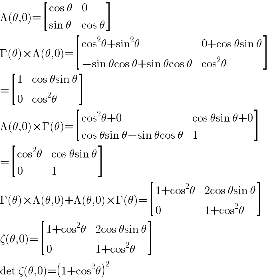 Λ(θ,0)= [((cos θ),0),((sin θ),(cos θ)) ]  Γ(θ)×Λ(θ,0)= [((cos^2 θ+sin^2 θ),(0+cos θsin θ)),((−sin θcos θ+sin θcos θ),(cos^2 θ)) ]  = [(1,(cos θsin θ)),(0,(cos^2 θ)) ]  Λ(θ,0)×Γ(θ)= [((cos^2 θ+0),(cos θsin θ+0)),((cos θsin θ−sin θcos θ),1) ]  = [((cos^2 θ),(cos θsin θ)),(0,1) ]  Γ(θ)×Λ(θ,0)+Λ(θ,0)×Γ(θ)= [((1+cos^2 θ),(2cos θsin θ)),(0,(1+cos^2 θ)) ]  ζ(θ,0)= [((1+cos^2 θ),(2cos θsin θ)),(0,(1+cos^2 θ)) ]  det ζ(θ,0)=(1+cos^2 θ)^2   