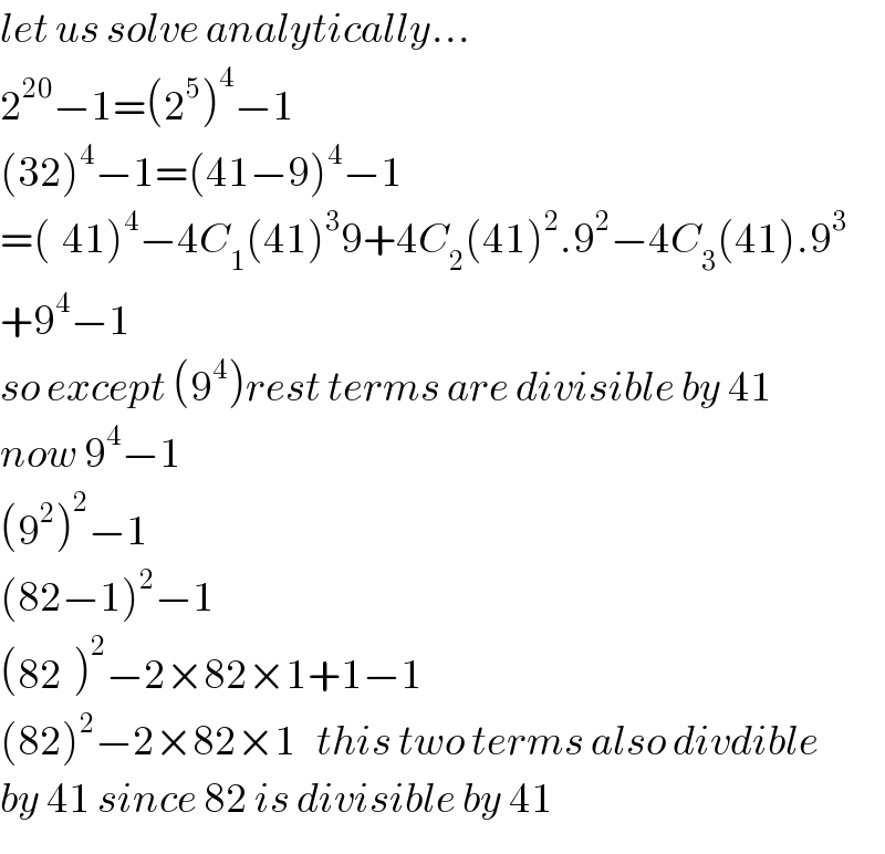let us solve analytically...  2^(20) −1=(2^5 )^4 −1  (32)^4 −1=(41−9)^4 −1  =(_ 41)^4 −4C_1 (41)^3 9+4C_2 (41)^2 .9^2 −4C_3 (41).9^3   +9^4 −1  so except (9^4 )rest terms are divisible by 41  now 9^4 −1  (9^2 )^2 −1  (82−1)^2 −1  (82^ )^2 −2×82×1+1−1  (82)^2 −2×82×1   this two terms also divdible  by 41 since 82 is divisible by 41  