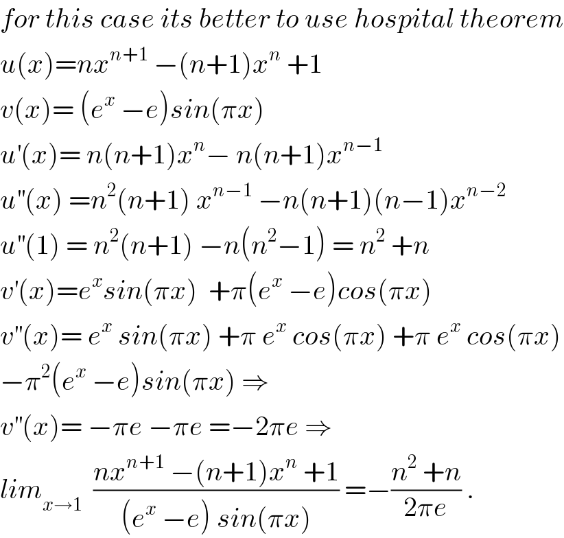 for this case its better to use hospital theorem  u(x)=nx^(n+1)  −(n+1)x^n  +1  v(x)= (e^x  −e)sin(πx)  u^′ (x)= n(n+1)x^n − n(n+1)x^(n−1)   u^(′′) (x) =n^2 (n+1) x^(n−1)  −n(n+1)(n−1)x^(n−2)   u^(′′) (1) = n^2 (n+1) −n(n^2 −1) = n^2  +n  v^′ (x)=e^x sin(πx)  +π(e^x  −e)cos(πx)  v^(′′) (x)= e^x  sin(πx) +π e^x  cos(πx) +π e^x  cos(πx)  −π^2 (e^x  −e)sin(πx) ⇒  v^(′′) (x)= −πe −πe =−2πe ⇒  lim_(x→1)   ((nx^(n+1)  −(n+1)x^n  +1)/((e^x  −e) sin(πx))) =−((n^2  +n)/(2πe)) .  