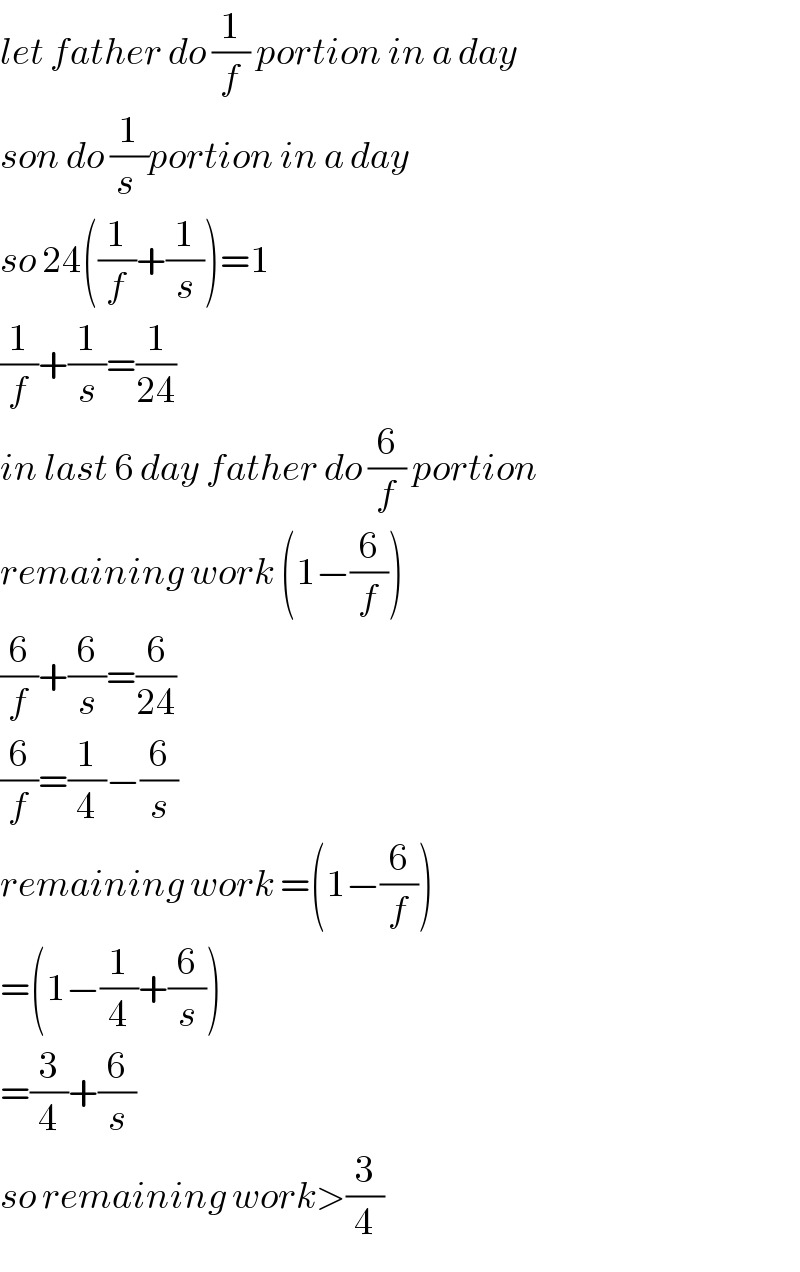 let father do (1/f) portion in a day  son do (1/(s ))portion in a day  so 24((1/f)+(1/s))=1  (1/f)+(1/s)=(1/(24))  in last 6 day father do (6/f) portion  remaining work (1−(6/f))  (6/f)+(6/s)=(6/(24))  (6/f)=(1/4)−(6/s)  remaining work =(1−(6/f))  =(1−(1/4)+(6/s))  =(3/4)+(6/s)  so remaining work>(3/4)  