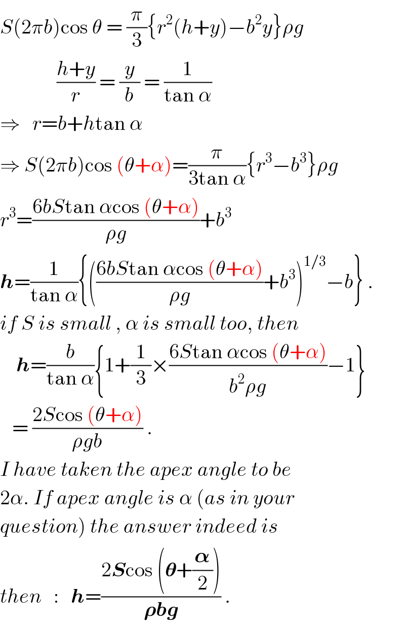 S(2πb)cos θ = (π/3){r^2 (h+y)−b^2 y}ρg                ((h+y)/r) = (y/b) = (1/(tan α))  ⇒   r=b+htan α  ⇒ S(2πb)cos (θ+α)=(π/(3tan α)){r^3 −b^3 }ρg  r^3 =((6bStan αcos (θ+α))/(ρg))+b^3   h=(1/(tan α)){(((6bStan αcos (θ+α))/(ρg))+b^3 )^(1/3) −b} .  if S is small , α is small too, then      h=(b/(tan α)){1+(1/3)×((6Stan αcos (θ+α))/(b^2 ρg))−1}     = ((2Scos (θ+α))/(ρgb)) .  I have taken the apex angle to be  2α. If apex angle is α (as in your  question) the answer indeed is  then   :   h=((2Scos (𝛉+(𝛂/2)))/(𝛒bg)) .  