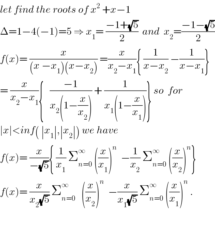 let find the roots of x^2  +x−1  Δ=1−4(−1)=5 ⇒ x_1 = ((−1+(√5))/2)  and  x_2 =((−1−(√5))/2)  f(x)= (x/((x −x_1 )(x−x_2 ))) =(x/(x_2 −x_1 )){ (1/(x−x_2 )) −(1/(x−x_1 ))}  = (x/(x_2 −x_1 )){   ((−1)/(x_2 (1−(x/x_2 )))) + (1/(x_1 (1−(x/x_1 ))))} so  for  ∣x∣<inf( ∣x_1 ∣,∣x_2 ∣) we have  f(x)= (x/(−(√5))){ (1/x_1 ) Σ_(n=0) ^∞  ((x/x_1 ))^n   −(1/x_2 ) Σ_(n=0) ^∞  ((x/x_2 ))^n }  f(x)= (x/(x_2 (√5))) Σ_(n=0) ^∞    ((x/x_2 ))^n   −(x/(x_1 (√5))) Σ_(n=0) ^∞  ((x/x_1 ))^n  .    